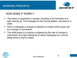 5GE-Confidential
WORKING PRINCIPLE
 The steam is expanded in nozzles, resulting in the formation of a
high velocity jet. This impinges on the moving blades, mounted on a
shaft.
 Here it undergoes a change of direction of motion which gives rise
to a change in momentum
 The shaft power in a turbine is obtained by the rate of change in
momentum of a high velocity jet of steam impinging on a curved
blade which is free to rotate.
HOW DOES IT WORK !!
 