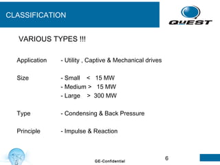 6GE-Confidential
CLASSIFICATION
Application - Utility , Captive & Mechanical drives
Size - Small < 15 MW
- Medium > 15 MW
- Large > 300 MW
Type - Condensing & Back Pressure
Principle - Impulse & Reaction
VARIOUS TYPES !!!
 
