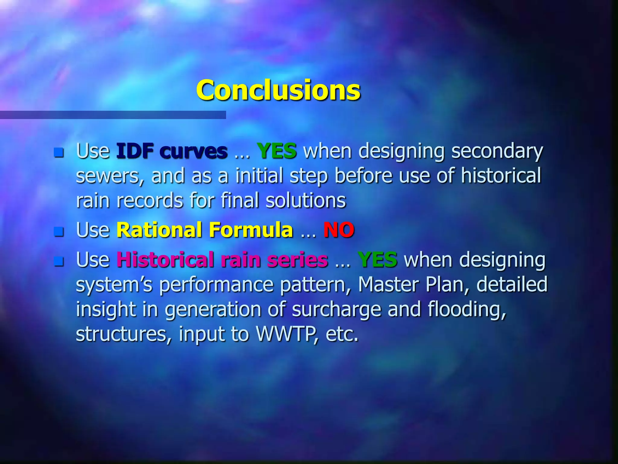 Conclusions
 Use IDF curves … YES when designing secondary
sewers, and as a initial step before use of historical
rain records for final solutions
 Use Rational Formula … NO
 Use Historical rain series … YES when designing
system’s performance pattern, Master Plan, detailed
insight in generation of surcharge and flooding,
structures, input to WWTP, etc.
 