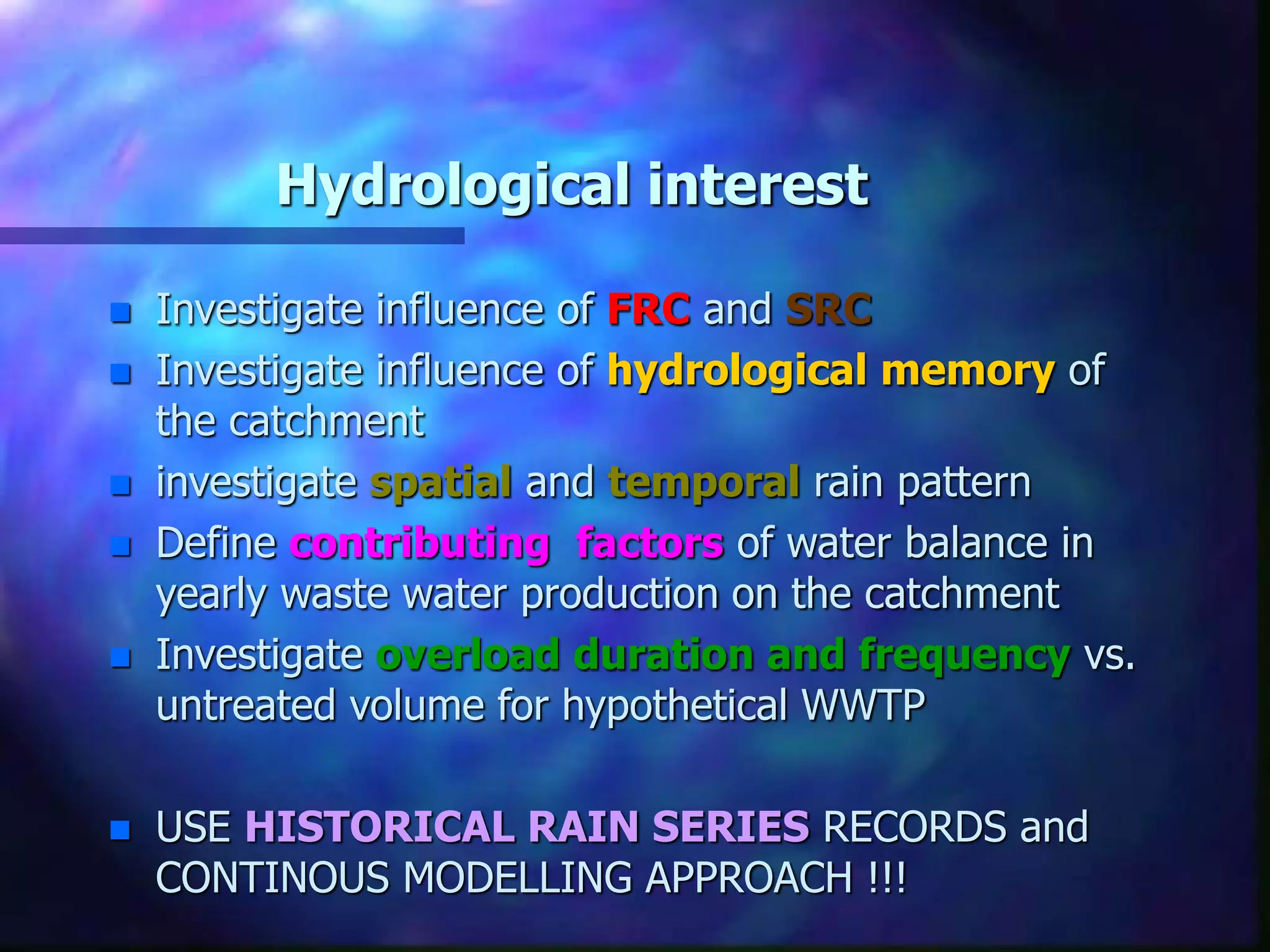 Hydrological interest
 Investigate influence of FRC and SRC
 Investigate influence of hydrological memory of
the catchment
 investigate spatial and temporal rain pattern
 Define contributing factors of water balance in
yearly waste water production on the catchment
 Investigate overload duration and frequency vs.
untreated volume for hypothetical WWTP
 USE HISTORICAL RAIN SERIES RECORDS and
CONTINOUS MODELLING APPROACH !!!
 