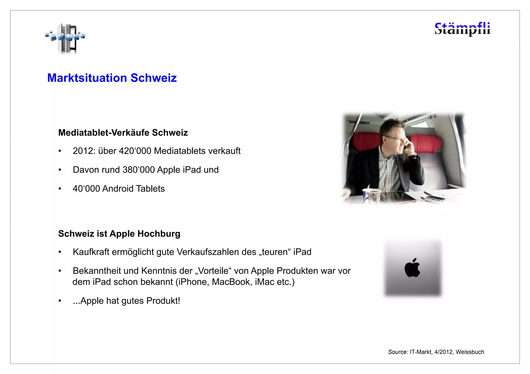 Marktsituation Schweiz



 Mediatablet-Verkäufe Schweiz
 •    2012: über 420‘000 Mediatablets verkauft

 •    Davon rund 380‘000 Apple iPad und

 •    40‘000 Android Tablets



 Schweiz ist Apple Hochburg

 •    Kaufkraft ermöglicht gute Verkaufszahlen des „teuren“ iPad

 •    Bekanntheit und Kenntnis der „Vorteile“ von Apple Produkten war vor
      dem iPad schon bekannt (iPhone, MacBook, iMac etc.)

 •    ...Apple hat gutes Produkt!




                                                                            Source: IT-Markt, 4/2012, Weissbuch
 
