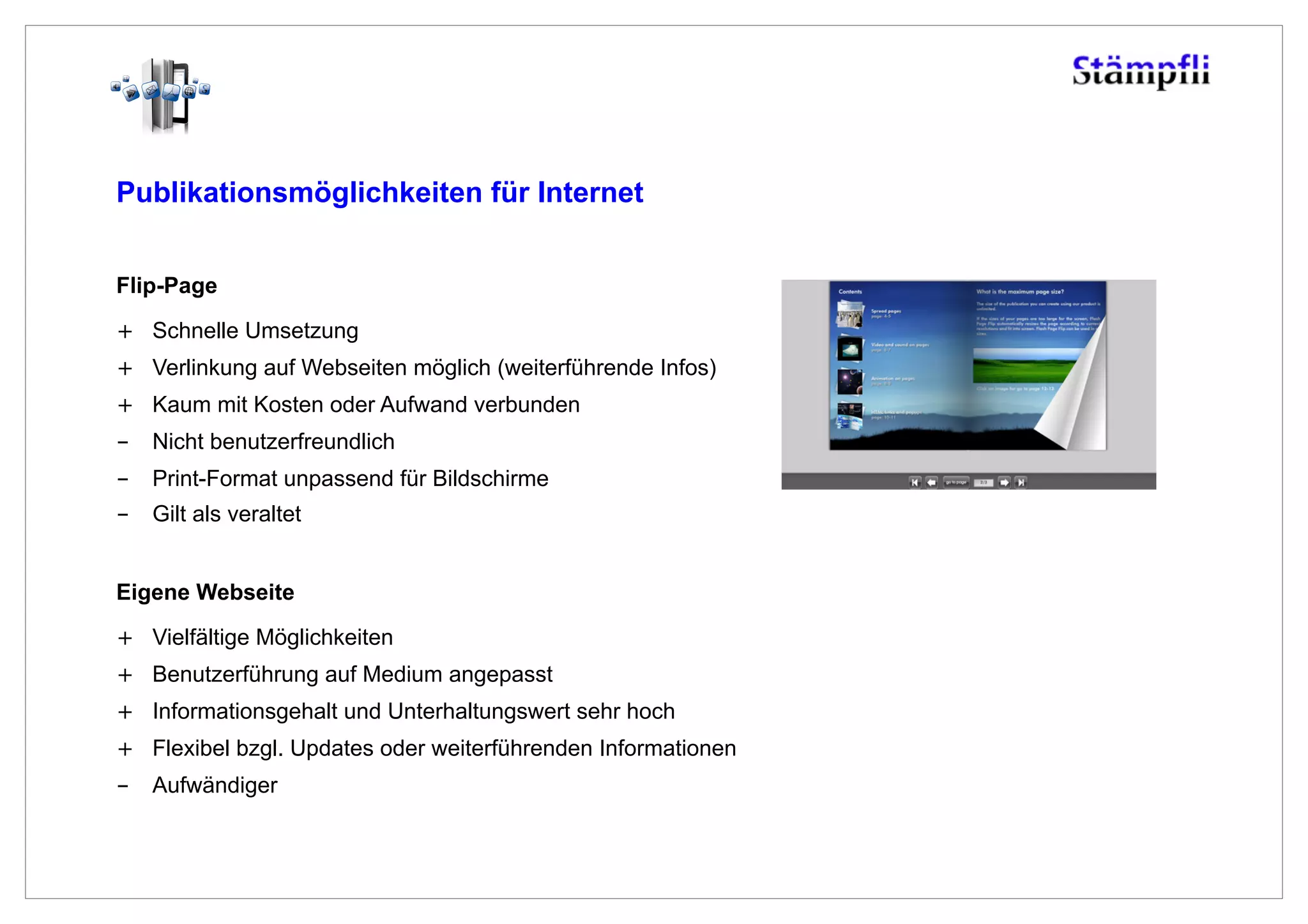 Publikationsmöglichkeiten für Internet


Flip-Page
+  Schnelle Umsetzung
+  Verlinkung auf Webseiten möglich (weiterführende Infos)
+  Kaum mit Kosten oder Aufwand verbunden
-  Nicht benutzerfreundlich
-  Print-Format unpassend für Bildschirme
-  Gilt als veraltet


Eigene Webseite

+  Vielfältige Möglichkeiten
+  Benutzerführung auf Medium angepasst
+  Informationsgehalt und Unterhaltungswert sehr hoch
+  Flexibel bzgl. Updates oder weiterführenden Informationen
-  Aufwändiger
 