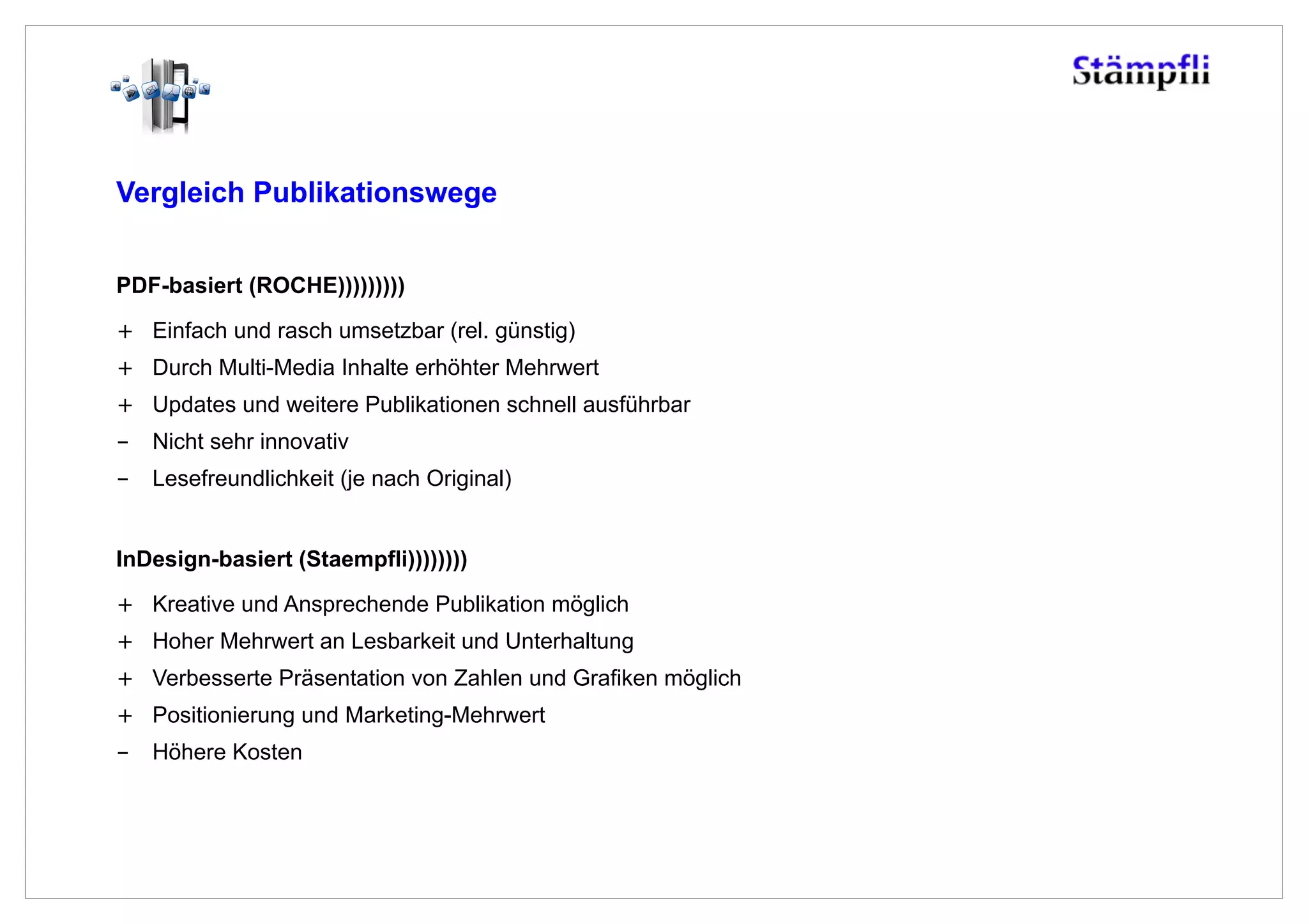 Vergleich Publikationswege


PDF-basiert (ROCHE)))))))))
+  Einfach und rasch umsetzbar (rel. günstig)
+  Durch Multi-Media Inhalte erhöhter Mehrwert
+  Updates und weitere Publikationen schnell ausführbar
-  Nicht sehr innovativ
-  Lesefreundlichkeit (je nach Original)


InDesign-basiert (Staempfli))))))))
+  Kreative und Ansprechende Publikation möglich
+  Hoher Mehrwert an Lesbarkeit und Unterhaltung
+  Verbesserte Präsentation von Zahlen und Grafiken möglich
+  Positionierung und Marketing-Mehrwert
-  Höhere Kosten
 