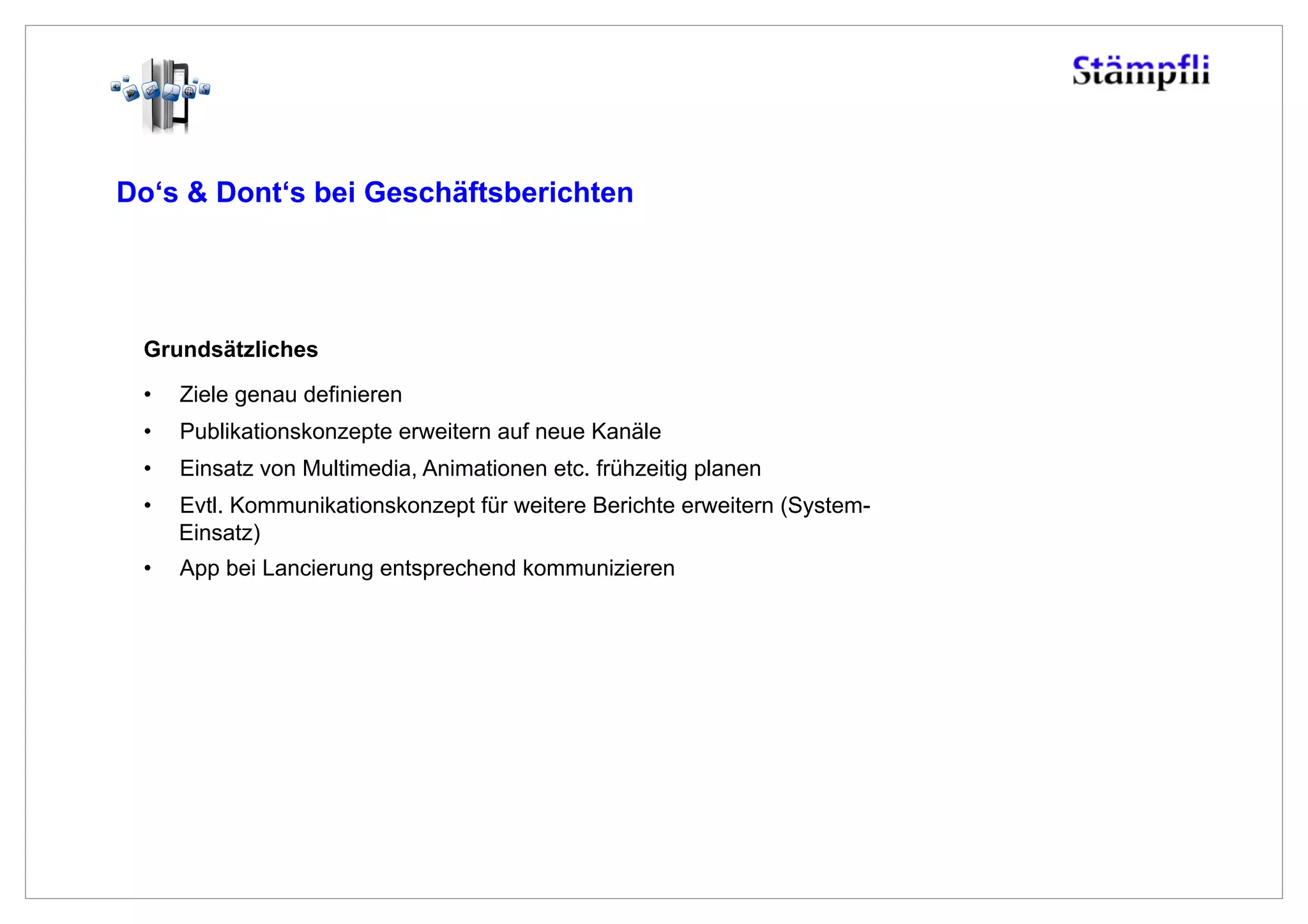 Do‘s & Dont‘s bei Geschäftsberichten




 Grundsätzliches

 •    Ziele genau definieren
 •    Publikationskonzepte erweitern auf neue Kanäle
 •    Einsatz von Multimedia, Animationen etc. frühzeitig planen
 •    Evtl. Kommunikationskonzept für weitere Berichte erweitern (System-
      Einsatz)
 •    App bei Lancierung entsprechend kommunizieren
 