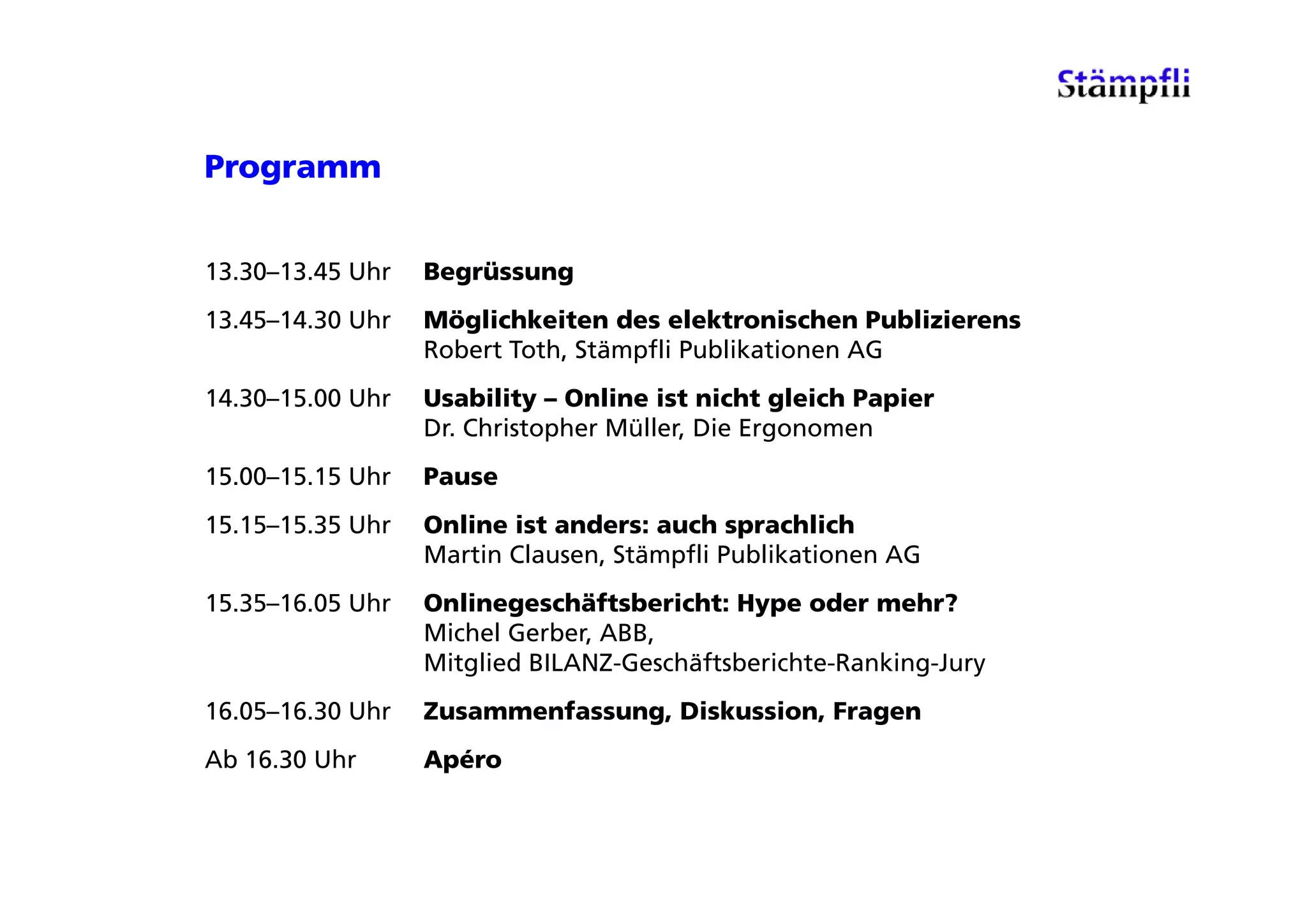 Programm


13.30–13.45 Uhr   Begrüssung
13.45–14.30 Uhr   Möglichkeiten des elektronischen Publizierens
                  Robert Toth, Stämpfli Publikationen AG
14.30–15.00 Uhr   Usability – Online ist nicht gleich Papier
                  Dr. Christopher Müller, Die Ergonomen
15.00–15.15 Uhr   Pause
15.15–15.35 Uhr   Online ist anders: auch sprachlich
                  Martin Clausen, Stämpfli Publikationen AG
                                      p
15.35–16.05 Uhr   Onlinegeschäftsbericht: Hype oder mehr?
                  Michel Gerber, ABB,
                  Mitglied BILANZ-Geschäftsberichte-Ranking-Jury
                    tg ed         Gesc ä tsbe c te a      g Ju y
16.05–16.30 Uhr   Zusammenfassung, Diskussion, Fragen
Ab 16.30 Uhr      Apéro
 