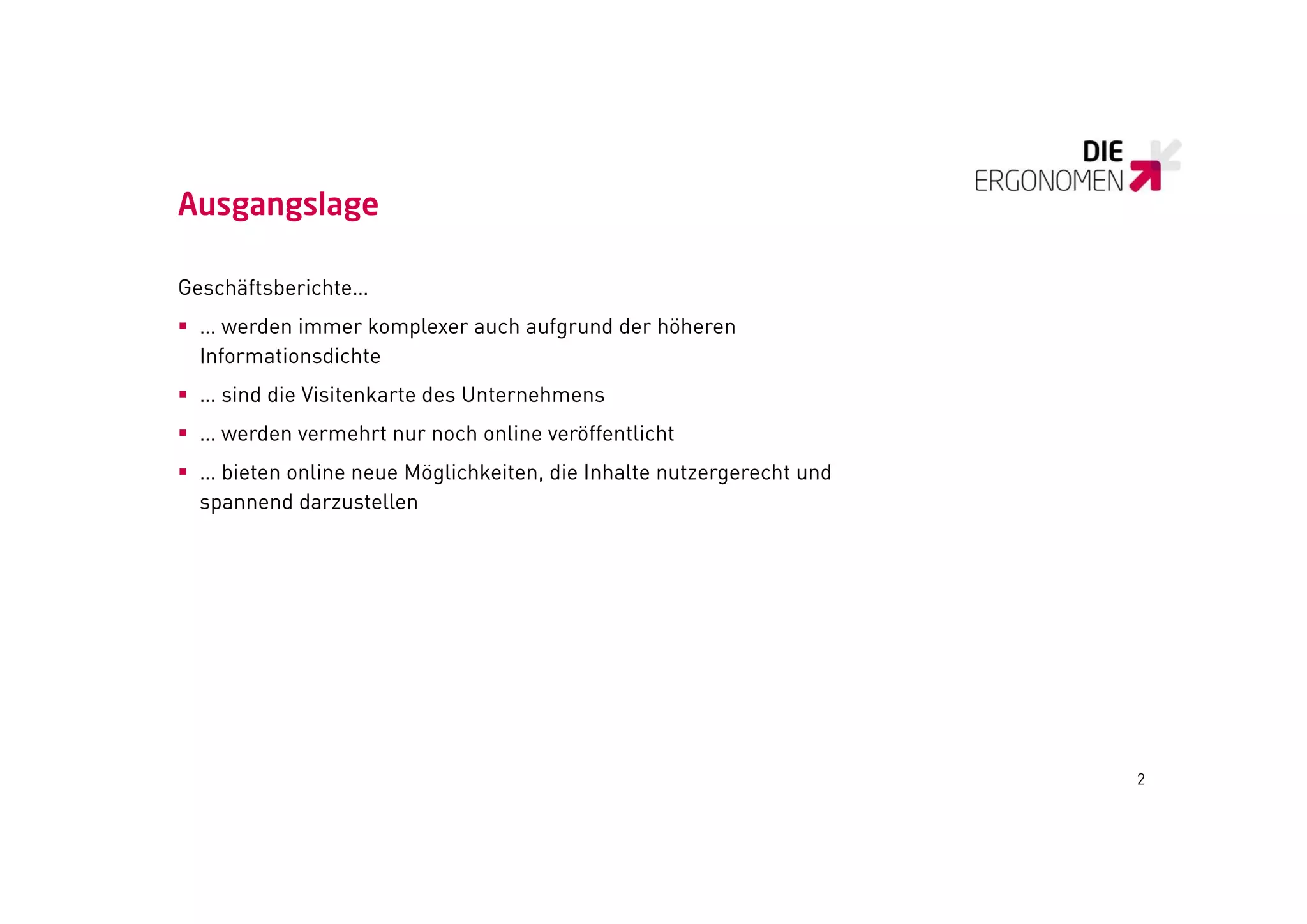 Ausgangslage

Geschäftsberichte…
 … werden immer komplexer auch aufgrund der höheren
  Informationsdichte
 … sind die Visitenkarte des Unternehmens
 … werden vermehrt nur noch online veröffentlicht
 … bieten online neue Möglichkeiten, die Inhalte nutzergerecht und
  spannend darzustellen
   p




                                                                      2
 