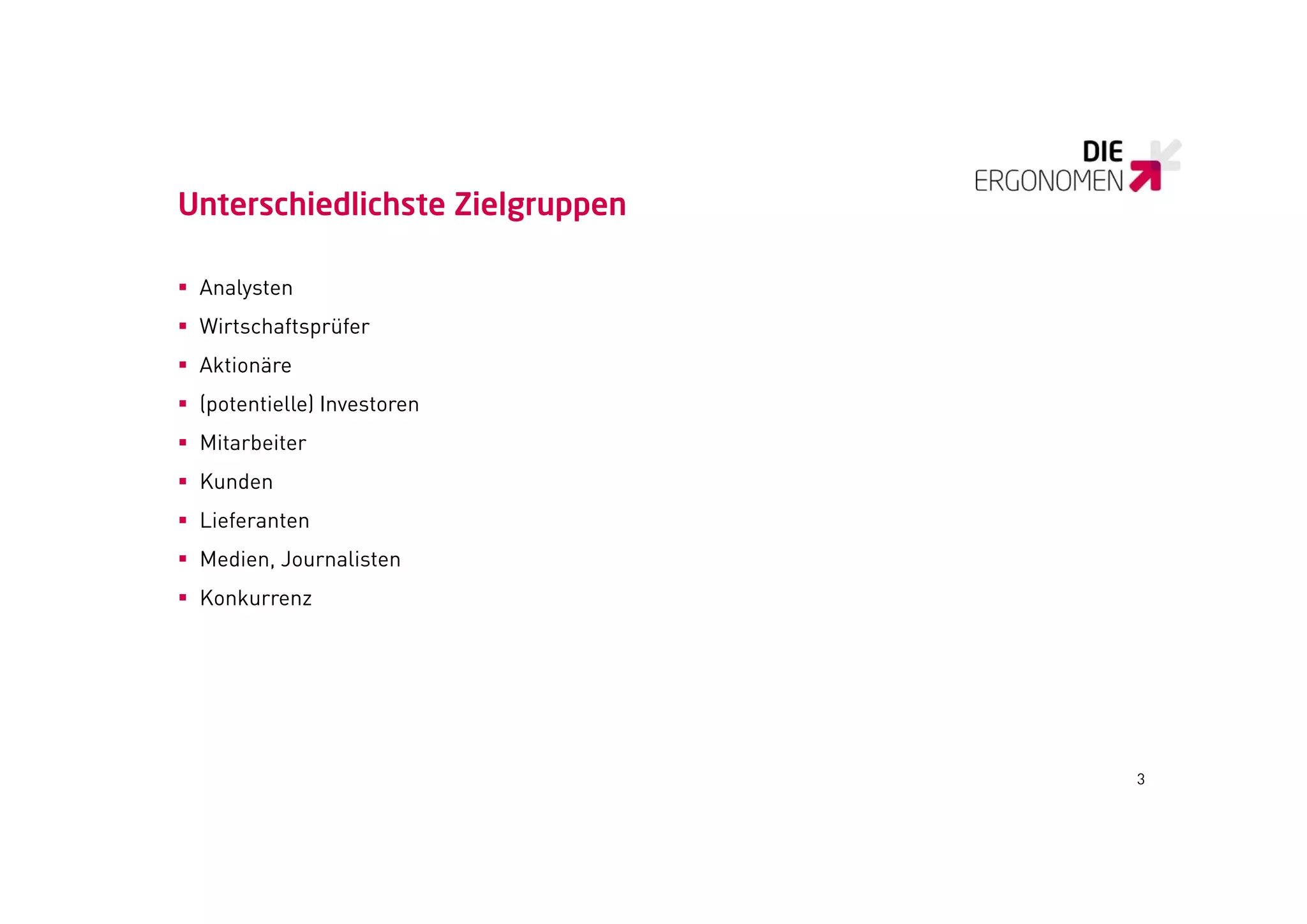 Unterschiedlichste Zielgruppen

 Analysten
 Wirtschaftsprüfer
 Aktionäre
 (potentielle) Investoren
  (p          )
 Mitarbeiter
 Kunden
 Lieferanten
 Medien, Journalisten
 Konkurrenz




                                 3
 