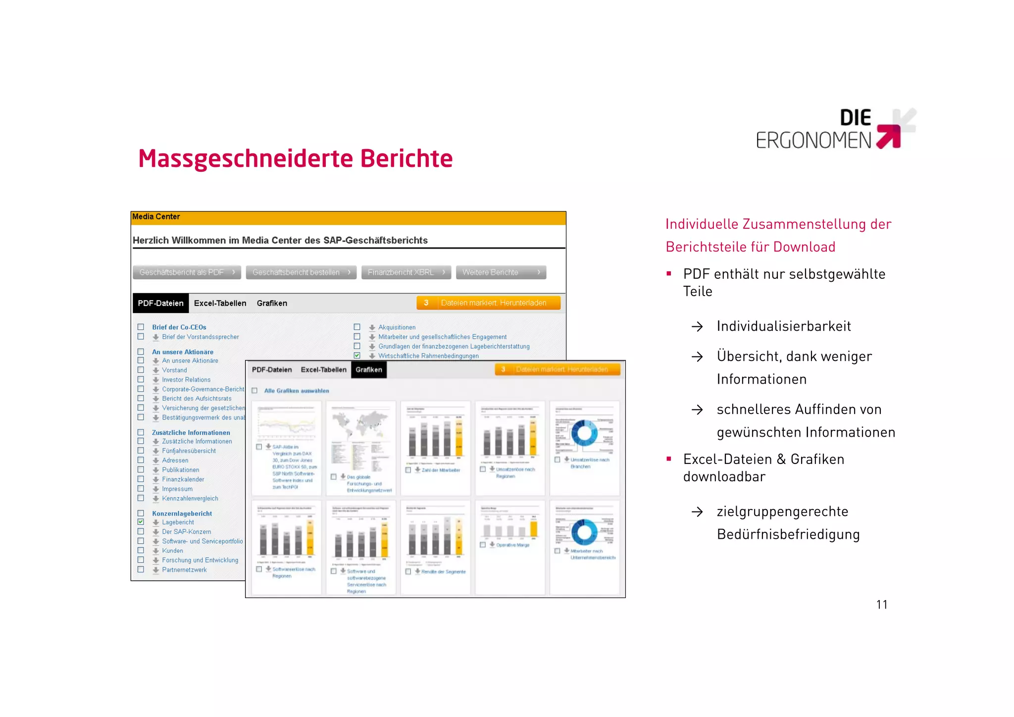 Massgeschneiderte Berichte

                             Individuelle Zusammenstellung der
                             Berichtsteile für D
                             B i h     il fü Download
                                                 l d
                              PDF enthält nur selbstgewählte
                               Teile

                                → Individualisierbarkeit

                                → Übersicht, dank weniger
                                    Informationen

                                → schnelleres Auffinden von
                                    gewünschten Informationen
                              Excel-Dateien & Grafiken
                               downloadbar

                                → zielgruppengerechte
                                    Bedürfnisbefriedigung



                                                            11
 