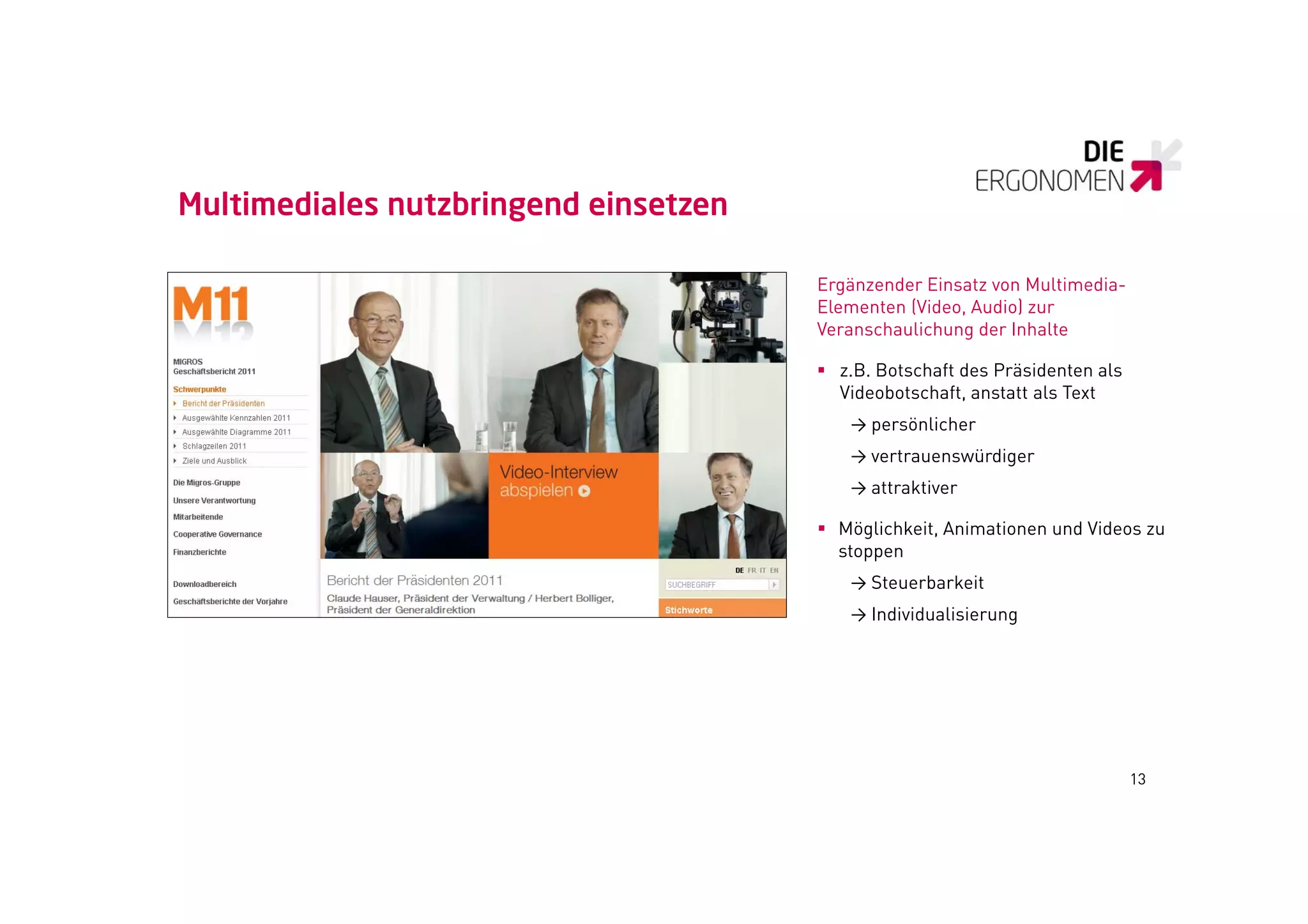Multimediales nutzbringend einsetzen

                                       Ergänzender Einsatz von Multimedia-
                                       Elementen (Video, Audio) zur
                                       Veranschaulichung der Inhalte

                                        z.B. Botschaft des Präsidenten als
                                         Videobotschaft, anstatt als Text
                                          → persönlicher
                                          → vertrauenswürdiger
                                          → attraktiver

                                        Möglichkeit, Animationen und Videos zu
                                         stoppen
                                          → Steuerbarkeit
                                          → Indi id alisier ng
                                            Individualisierung




                                                                              13
 