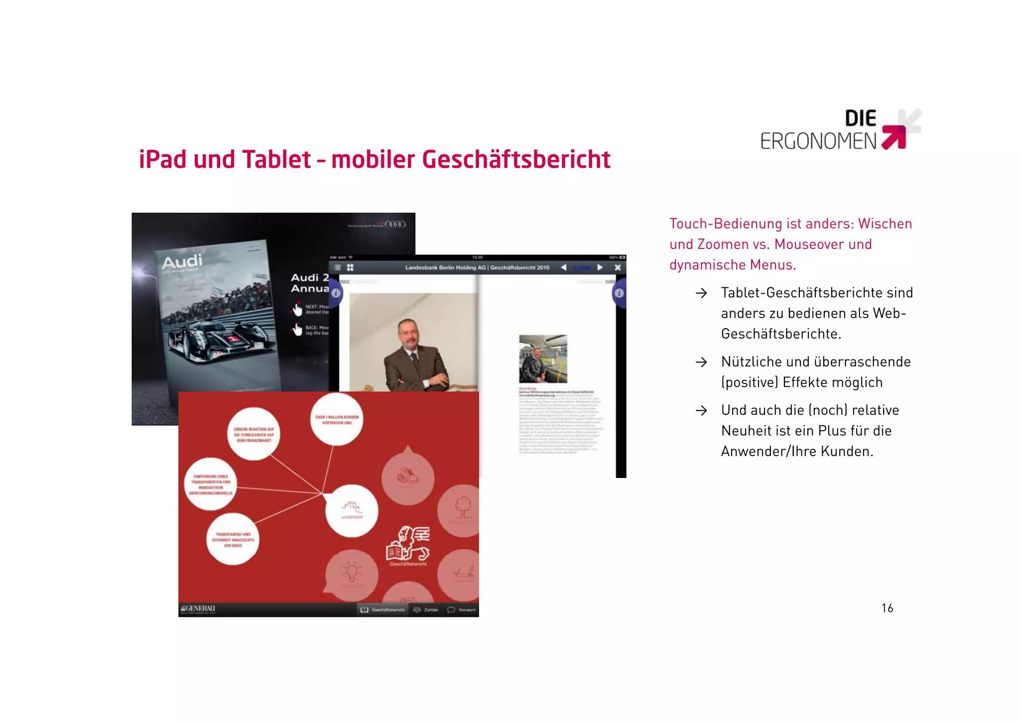 iPad und Tablet – mobiler Geschäftsbericht

                                             Touch-Bedienung ist anders: Wischen
                                             und Zoomen vs Mouseover und
                                                        vs.
                                             dynamische Menus.
                                                → Tablet-Geschäftsberichte sind
                                                  anders zu bedienen als Web-
                                                  Geschäftsberichte.
                                                → Nützliche und überraschende
                                                  (positive) Effekte möglich
                                                → Und auch die (noch) relative
                                                  Neuheit ist ein Plus für die
                                                  Anwender/Ihre Kunden.




                                                                           16
 