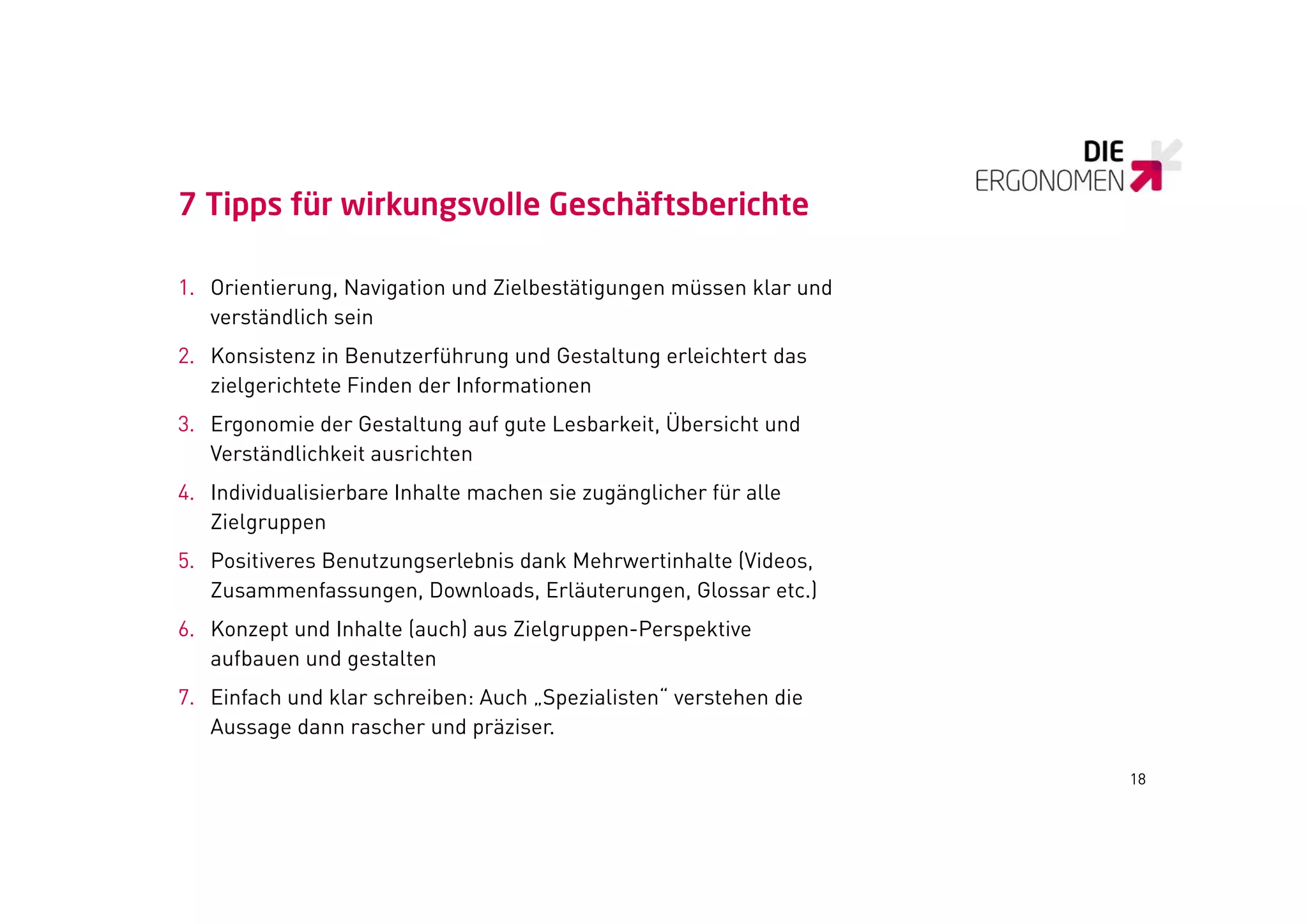 7 Tipps für wirkungsvolle Geschäftsberichte

1. Orientierung, Navigation und Zielbestätigungen müssen klar und
   verständlich sein
       tä dli h i
2. Konsistenz in Benutzerführung und Gestaltung erleichtert das
   zielgerichtete Finden der Informationen
3. Ergonomie der Gestaltung auf gute Lesbarkeit, Übersicht und
   Verständlichkeit ausrichten
4. Individualisierbare Inhalte machen sie zugänglicher für alle
   Zielgruppen
5. Positiveres Benutzungserlebnis dank Mehrwertinhalte (Videos,
   Zusammenfassungen, Downloads, Erläuterungen, Glossar etc.)
6. Konzept und Inhalte (auch) aus Zielgruppen-Perspektive
   aufbauen und gestalten
7. Einfach und klar schreiben: Auch „Spezialisten“ verstehen die
   Aussage dann rascher und präziser.

                                                                    18
 