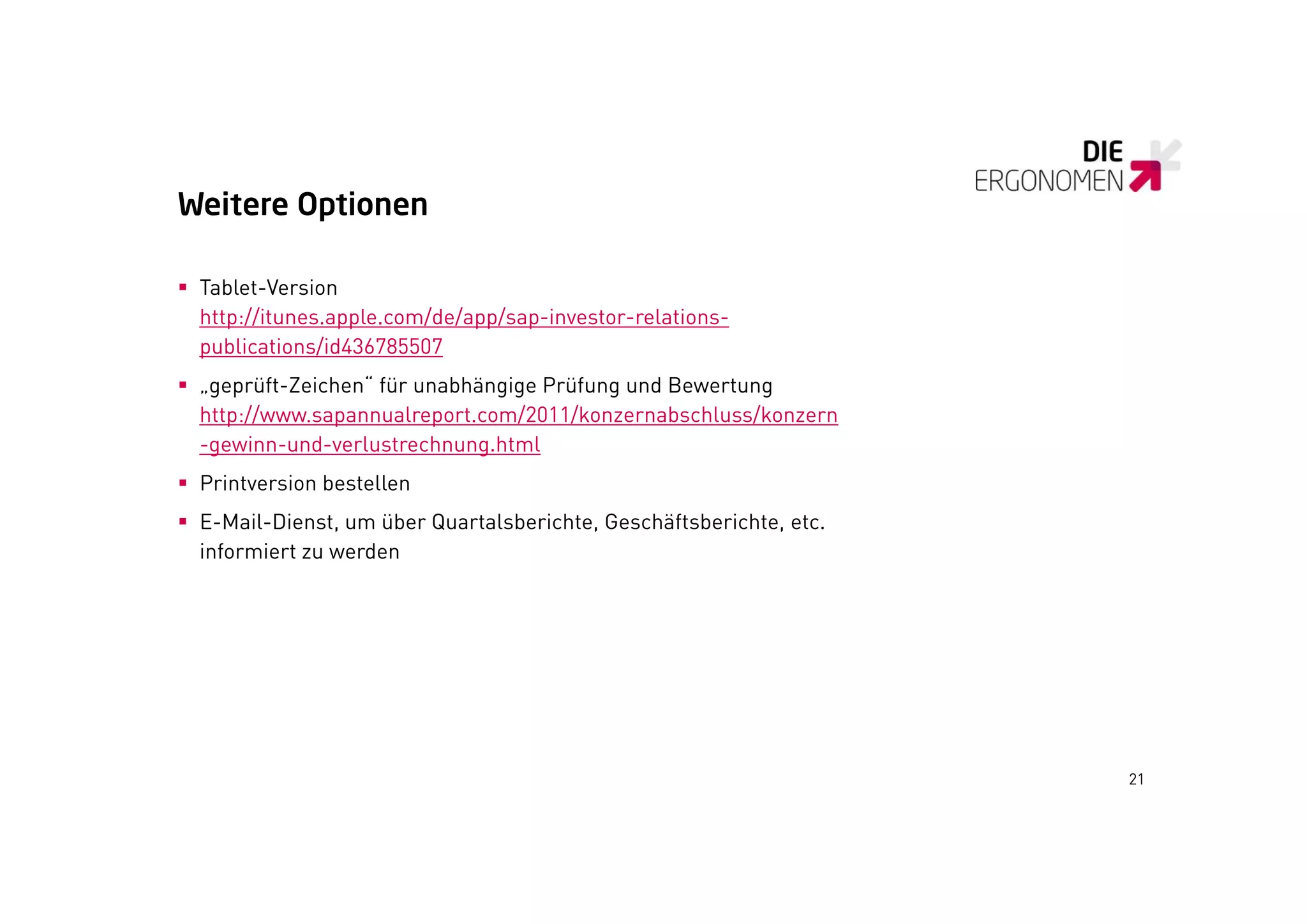 Weitere Optionen

 Tablet-Version
  http://itunes.apple.com/de/app/sap-investor-relations-
  htt //it         l     /d /   /    i    t     l ti
  publications/id436785507
 „geprüft-Zeichen“ für unabhängige Prüfung und Bewertung
  http://www.sapannualreport.com/2011/konzernabschluss/konzern
  http //www sapannualreport com/2011/konzernabschluss/konzern
  -gewinn-und-verlustrechnung.html
 Printversion bestellen
 E-Mail-Dienst, um über Quartalsberichte, Geschäftsberichte, etc.
  informiert zu werden




                                                                     21
 