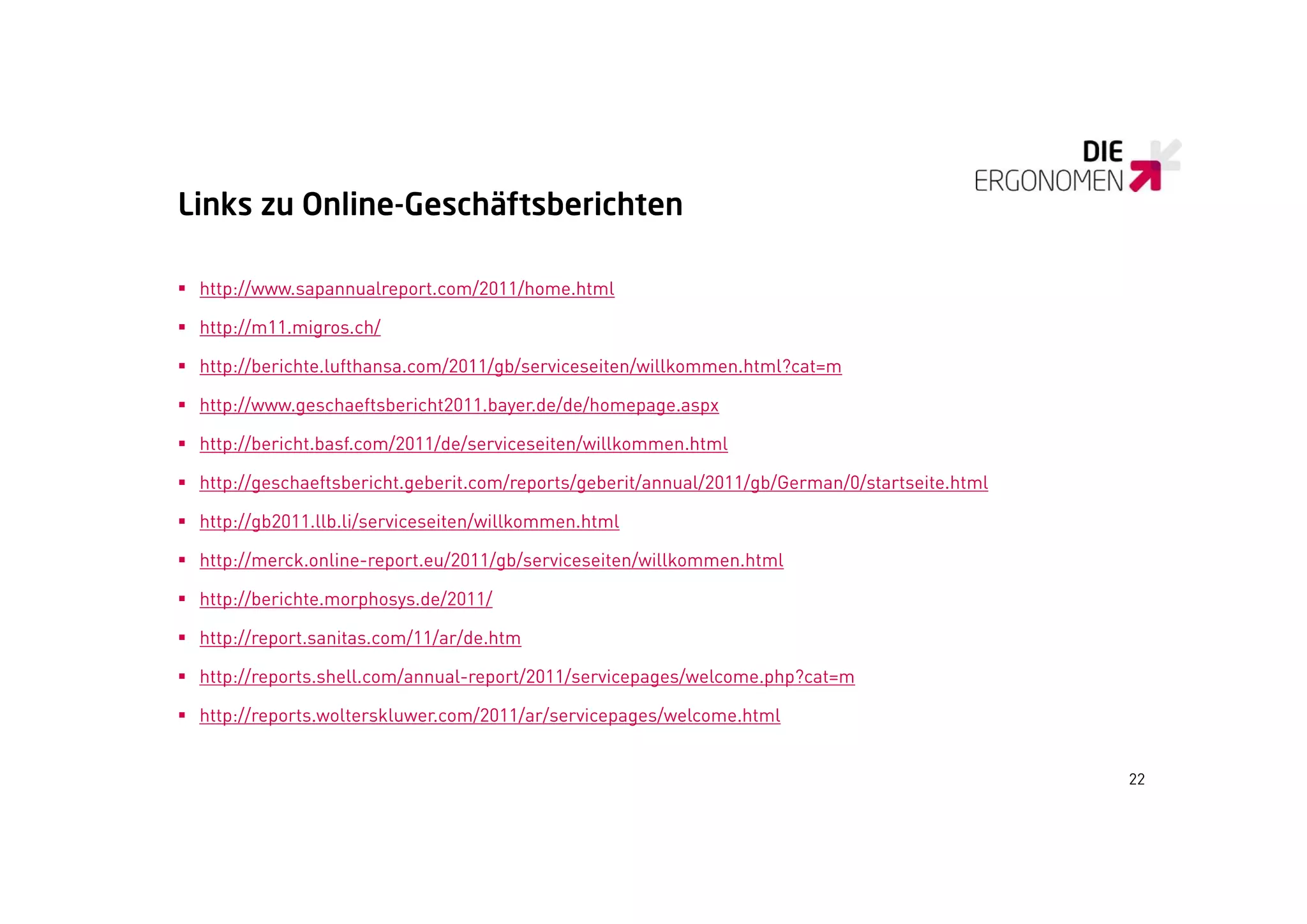 Links zu Online Geschäftsberichten
         Online-Geschäftsberichten

 http://www.sapannualreport.com/2011/home.html

 http://m11.migros.ch/

 http://berichte.lufthansa.com/2011/gb/serviceseiten/willkommen.html?cat=m

 http://www.geschaeftsbericht2011.bayer.de/de/homepage.aspx
     p //    g                       y     / /     p g    p

 http://bericht.basf.com/2011/de/serviceseiten/willkommen.html

 http://geschaeftsbericht.geberit.com/reports/geberit/annual/2011/gb/German/0/startseite.html

 http://gb2011.llb.li/serviceseiten/willkommen.html

 http://merck.online-report.eu/2011/gb/serviceseiten/willkommen.html

 http://berichte.morphosys.de/2011/

 http://report.sanitas.com/11/ar/de.htm

 http://reports.shell.com/annual-report/2011/servicepages/welcome.php?cat=m

 htt //
  http://reports.wolterskluwer.com/2011/ar/servicepages/welcome.html
              t    lt kl          /2011/ /     i       / l      ht l


                                                                                                 22
 