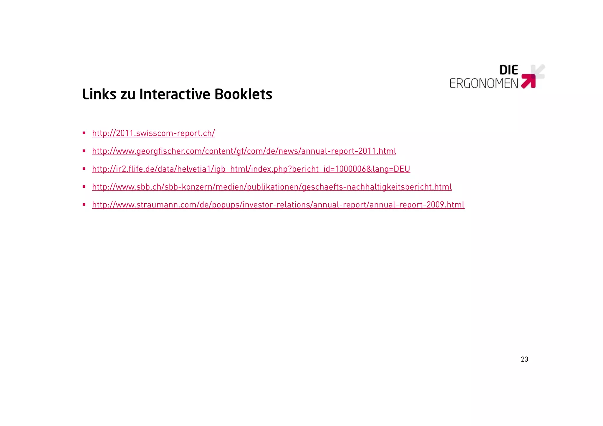 Links zu Interactive Booklets

 http://2011.swisscom-report.ch/

 http://www.georgfischer.com/content/gf/com/de/news/annual-report-2011.html

 http://ir2.flife.de/data/helvetia1/igb_html/index.php?bericht_id=1000006&lang=DEU

 http://www.sbb.ch/sbb-konzern/medien/publikationen/geschaefts-nachhaltigkeitsbericht.html
     p //          /           /      /p            /g                   g

 http://www.straumann.com/de/popups/investor-relations/annual-report/annual-report-2009.html




                                                                                                23
 