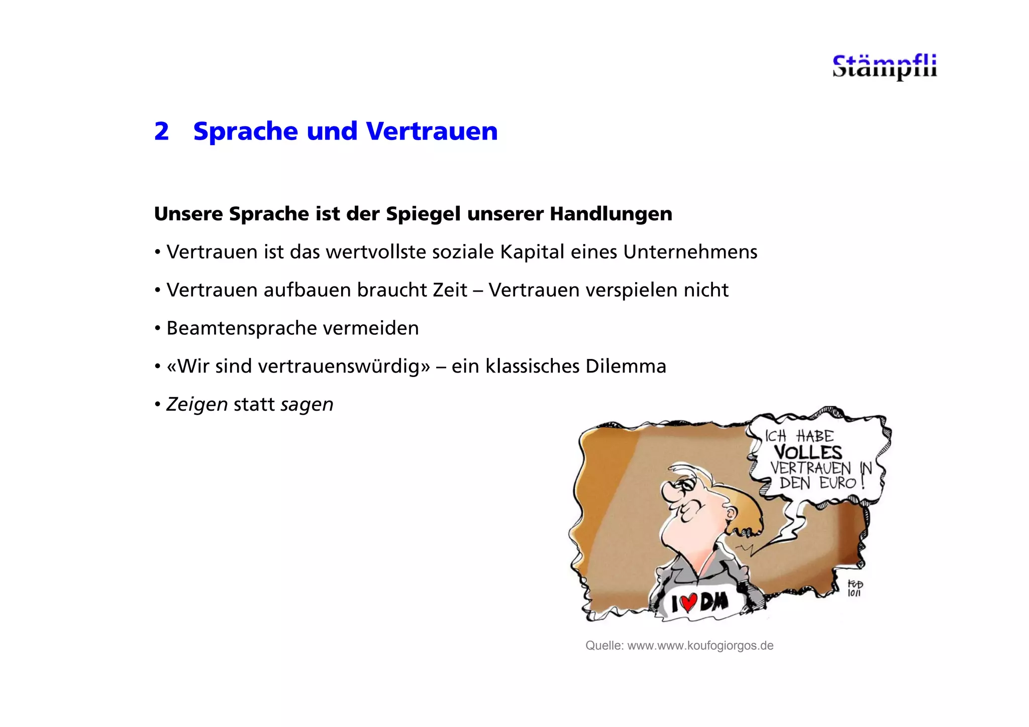 2 Sprache und Vertrauen


Unsere Sprache ist der Spiegel unserer Handlungen
• Vertrauen ist das wertvollste soziale Kapital eines Unternehmens
• Vertrauen aufbauen braucht Zeit – Vertrauen verspielen nicht
• Beamtensprache vermeiden
• «Wir sind vertrauenswürdig» – ein klassisches Dilemma
   Wir      vertrauenswürdig
• Zeigen statt sagen




                                               Quelle: www.www.koufogiorgos.de
 