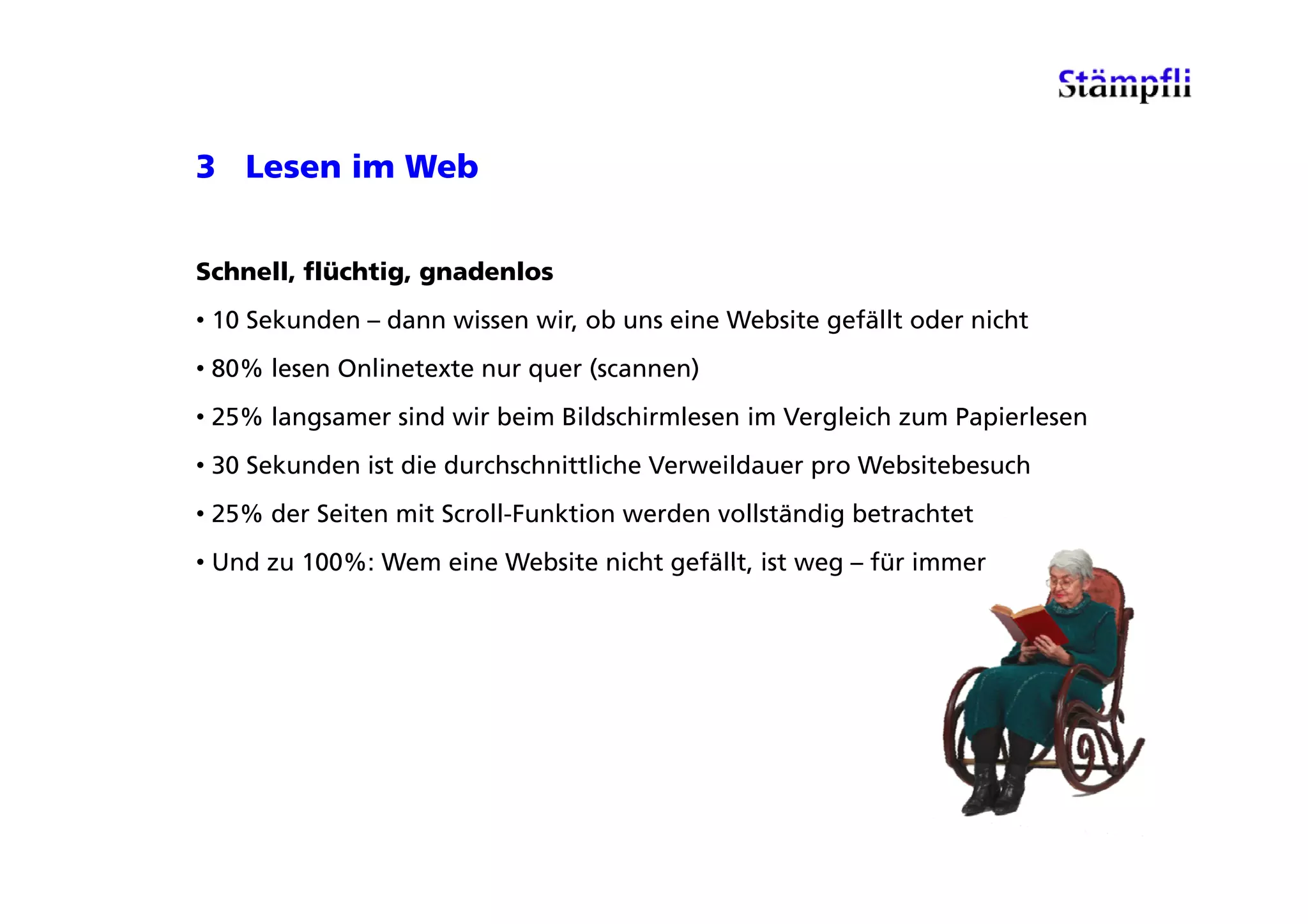 3 Lesen im Web


Schnell, flüchtig, gnadenlos
• 10 Sekunden – dann wissen wir, ob uns eine Website gefällt oder nicht
• 80% lesen Onlinetexte nur quer (scannen)
• 25% langsamer sind wir beim Bildschirmlesen im Vergleich zum Papierlesen
• 30 Sekunden ist die durchschnittliche Verweildauer pro Websitebesuch
• 25% der Seiten mit Scroll-Funktion werden vollständig betrachtet
• Und zu 100%: Wem eine Website nicht gefällt ist weg – für immer
                                      gefällt,
 