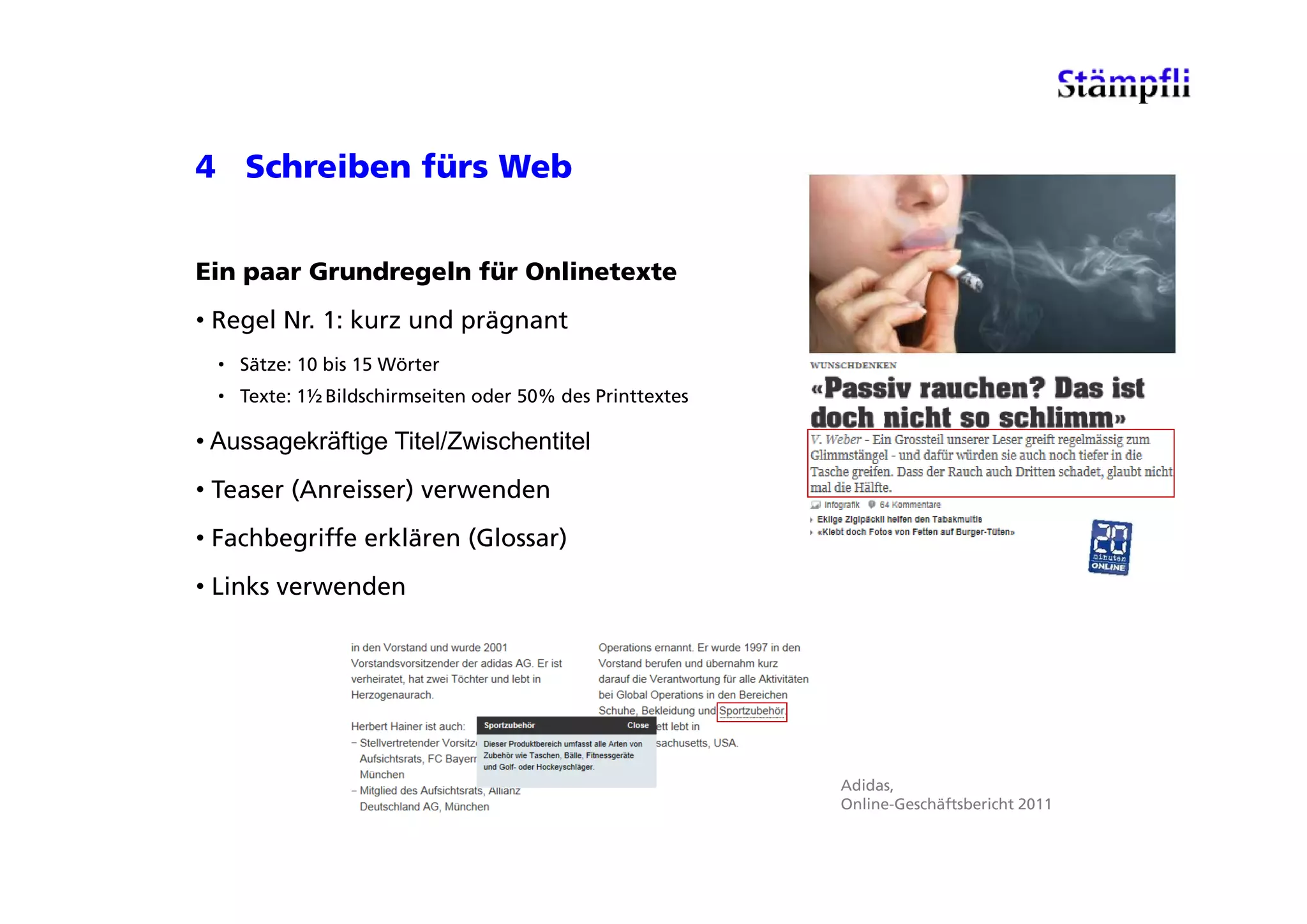 4 Schreiben fürs Web


Ein paar Grundregeln für Onlinetexte
• Regel Nr. 1: kurz und prägnant
  • Sätze: 10 b 15 Wörter
              bis
  • Texte: 1½ Bildschirmseiten oder 50% des Printtextes

• Aussagekräftige Titel/Zwischentitel
• Teaser (Anreisser) verwenden
• Fachbegriffe erklären (Glossar)
• Links verwenden




                                                          Adidas,
                                                          Online-Geschäftsbericht 2011
 