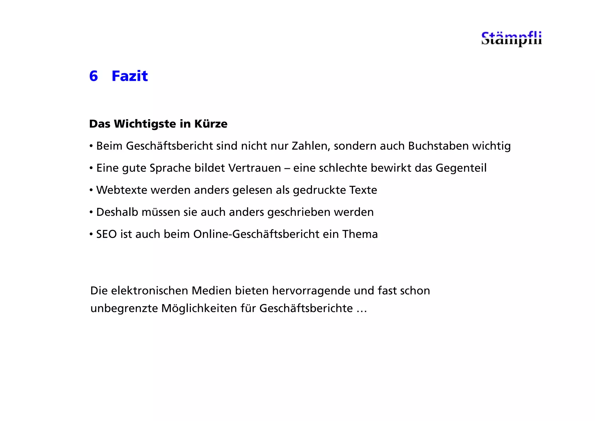 6 Fazit


Das Wichtigste in Kürze
• Beim Geschäftsbericht sind nicht nur Zahlen, sondern auch Buchstaben wichtig
• Eine gute Sprache bildet Vertrauen – eine schlechte bewirkt das Gegenteil
• Webtexte werden anders gelesen als gedruckte Texte
• Deshalb müssen sie auch anders geschrieben werden
• SEO ist auch beim Online-Geschäftsbericht ein Thema



Die elektronischen Medien bieten hervorragende und fast schon
unbegrenzte Möglichkeiten für Geschäftsberichte …
  b      t Mö li hk it fü G häft b i ht
 