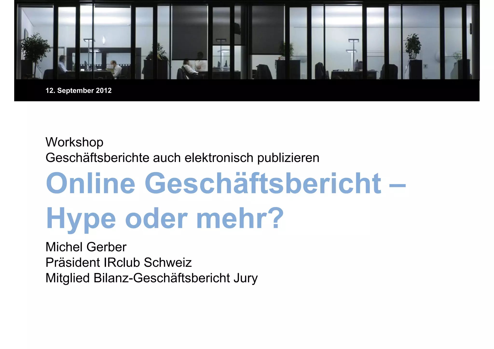 12. September 2012




Workshop
Geschäftsberichte auch elektronisch publizieren
G   häft b i ht      h l kt i h bli i

Online Geschäftsbericht –
Hype oder mehr?
 yp
Michel Gerber
Präsident IRclub Schweiz
Mitglied Bilanz-Geschäftsbericht Jury
 