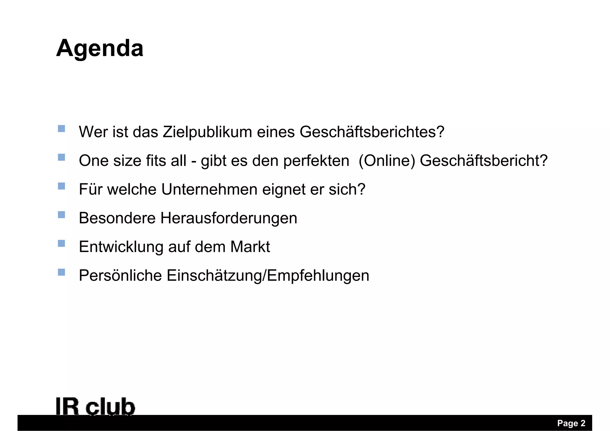 Agenda


   Wer ist das Zielpublikum eines Geschäftsberichtes?
   One size fits all - gibt es den perfekten (Online) Geschäftsbericht?
   Für welche Unternehmen eignet er sich?
   Besondere Herausforderungen
   Entwicklung auf dem Markt
   Persönliche Einschätzung/Empfehlungen




                                                                           Page 2
 