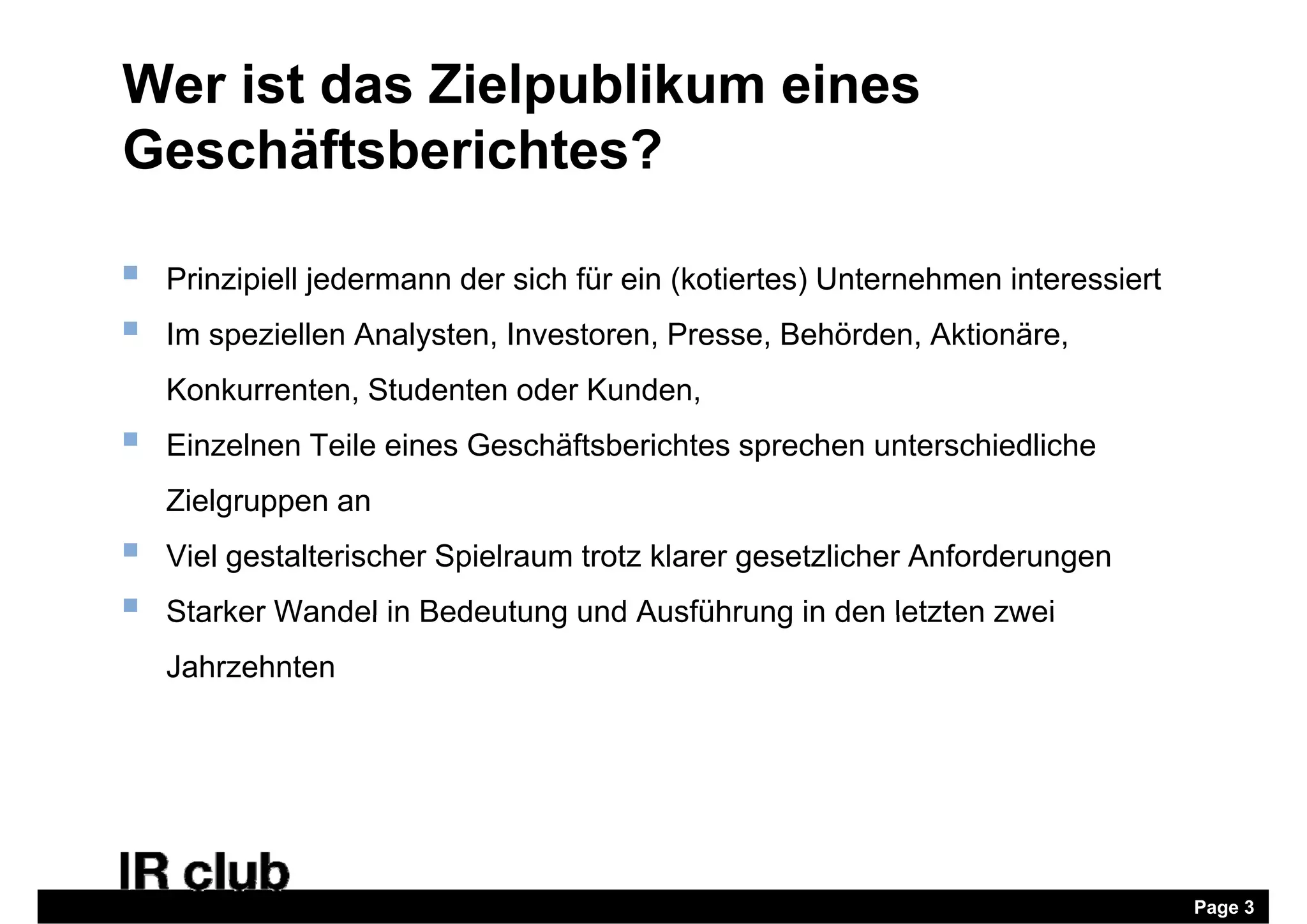 Wer ist das Zielpublikum eines
Geschäftsberichtes?

   Prinzipiell jedermann der sich für ein (kotiertes) Unternehmen interessiert
   Im speziellen Analysten, Investoren, Presse, Behörden, Aktionäre,
    Konkurrenten, Studenten oder Kunden,
   Einzelnen Teile eines Geschäftsberichtes sprechen unterschiedliche
    Zielgruppen an
        g pp
   Viel gestalterischer Spielraum trotz klarer gesetzlicher Anforderungen
   Starker Wandel in Bedeutung und Ausführung in den letzten zwei
    Jahrzehnten




                                                                                  Page 3
 