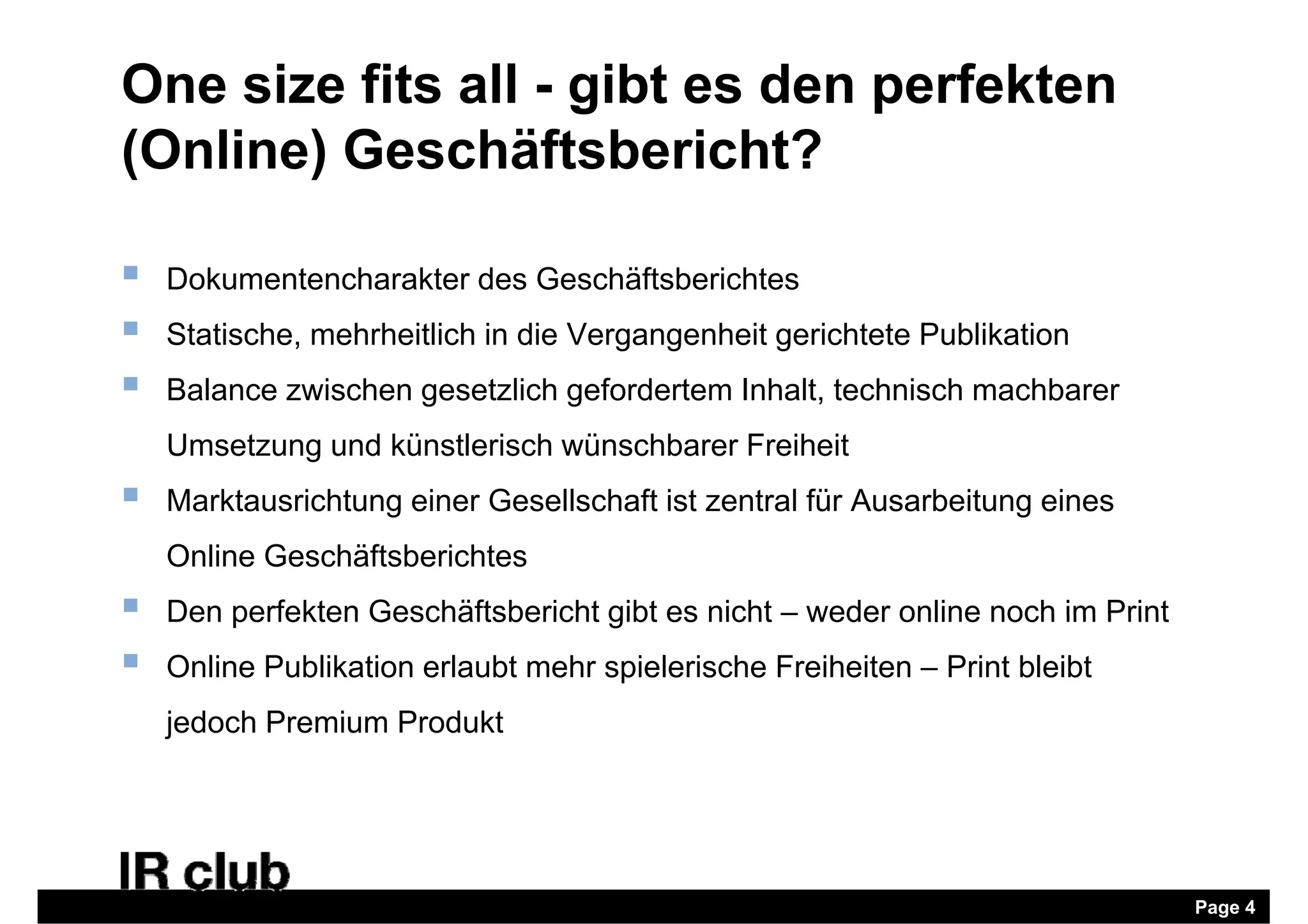 One size fits all - gibt es den perfekten
(Online) Geschäftsbericht?

   Dokumentencharakter des Geschäftsberichtes
   Statische, mehrheitlich in die Vergangenheit gerichtete Publikation
   Balance zwischen gesetzlich gefordertem Inhalt, technisch machbarer
    Umsetzung und künstlerisch wünschbarer Freiheit
   Marktausrichtung einer Gesellschaft ist zentral für Ausarbeitung eines
                   g                                               g
    Online Geschäftsberichtes
   Den perfekten Geschäftsbericht gibt es nicht – weder online noch im Print
   Online Publikation erlaubt mehr spielerische Freiheiten – Print bleibt
    jedoch Premium Produkt




                                                                                Page 4
 