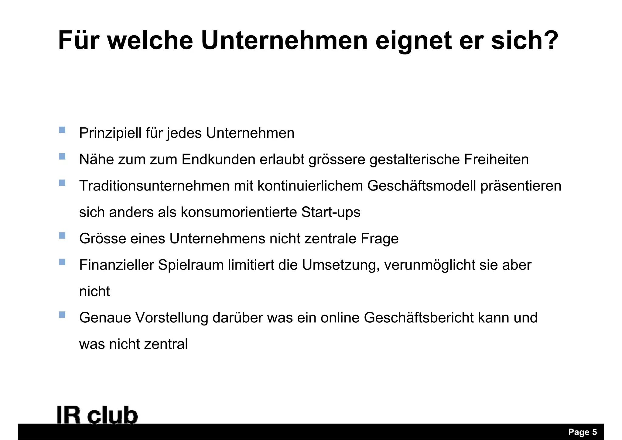 Für welche Unternehmen eignet er sich?


   Prinzipiell für jedes Unternehmen
   Nähe zum zum Endkunden erlaubt grössere gestalterische Freiheiten
   Traditionsunternehmen mit kontinuierlichem Geschäftsmodell präsentieren
    sich anders als konsumorientierte Start-ups
   Grösse eines Unternehmens nicht zentrale Frage
                                                g
   Finanzieller Spielraum limitiert die Umsetzung, verunmöglicht sie aber
    nicht
   Genaue Vorstellung darüber was ein online Geschäftsbericht kann und
    was nicht zentral




                                                                              Page 5
 