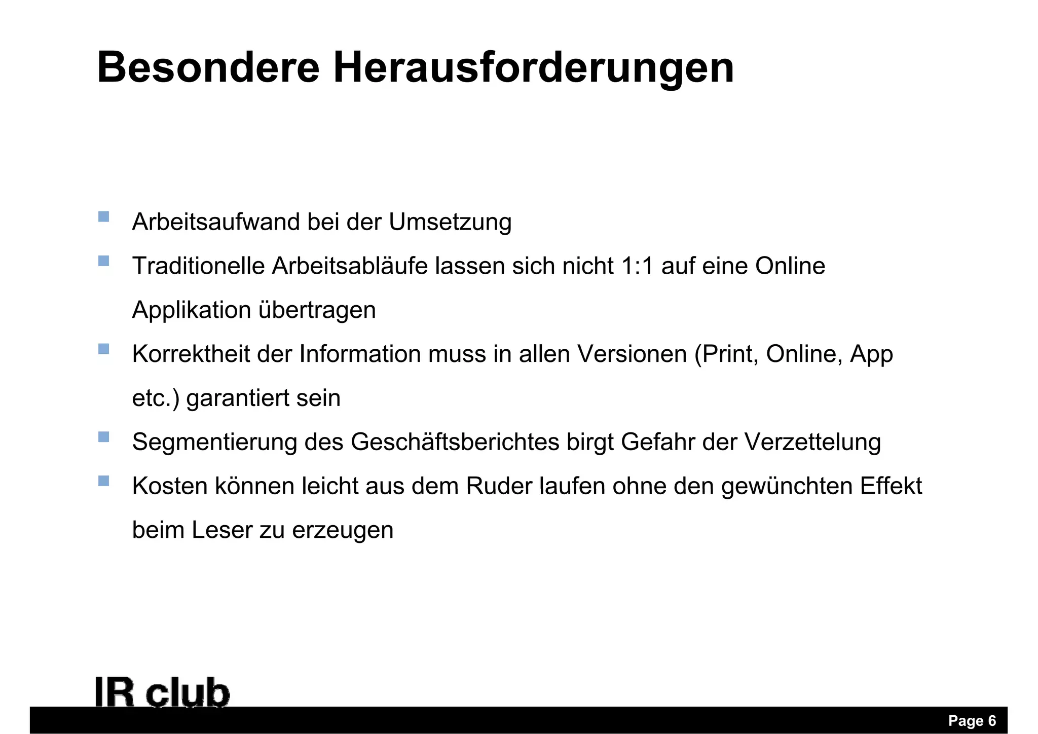 Besondere Herausforderungen


   Arbeitsaufwand bei der Umsetzung
   Traditionelle Arbeitsabläufe lassen sich nicht 1:1 auf eine Online
    Applikation übertragen
   Korrektheit der Information muss in allen Versionen (Print, Online, App
    etc.) g
        ) garantiert sein
   Segmentierung des Geschäftsberichtes birgt Gefahr der Verzettelung
   Kosten können leicht aus dem Ruder laufen ohne den gewünchten Effekt
    beim Leser zu erzeugen




                                                                              Page 6
 