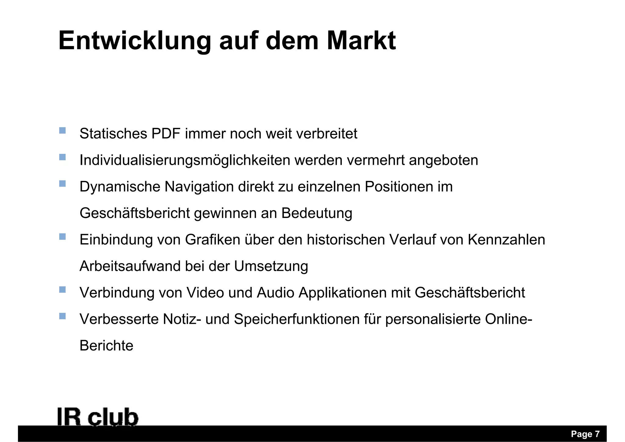Entwicklung auf dem Markt


   Statisches PDF immer noch weit verbreitet
   Individualisierungsmöglichkeiten werden vermehrt angeboten
   Dynamische Navigation direkt zu einzelnen Positionen im
    Geschäftsbericht gewinnen an Bedeutung
   Einbindung von Grafiken über den historischen Verlauf von Kennzahlen
             g
    Arbeitsaufwand bei der Umsetzung
   Verbindung von Video und Audio Applikationen mit Geschäftsbericht
   Verbesserte Notiz- und Speicherfunktionen für personalisierte Online-
    Berichte




                                                                            Page 7
 