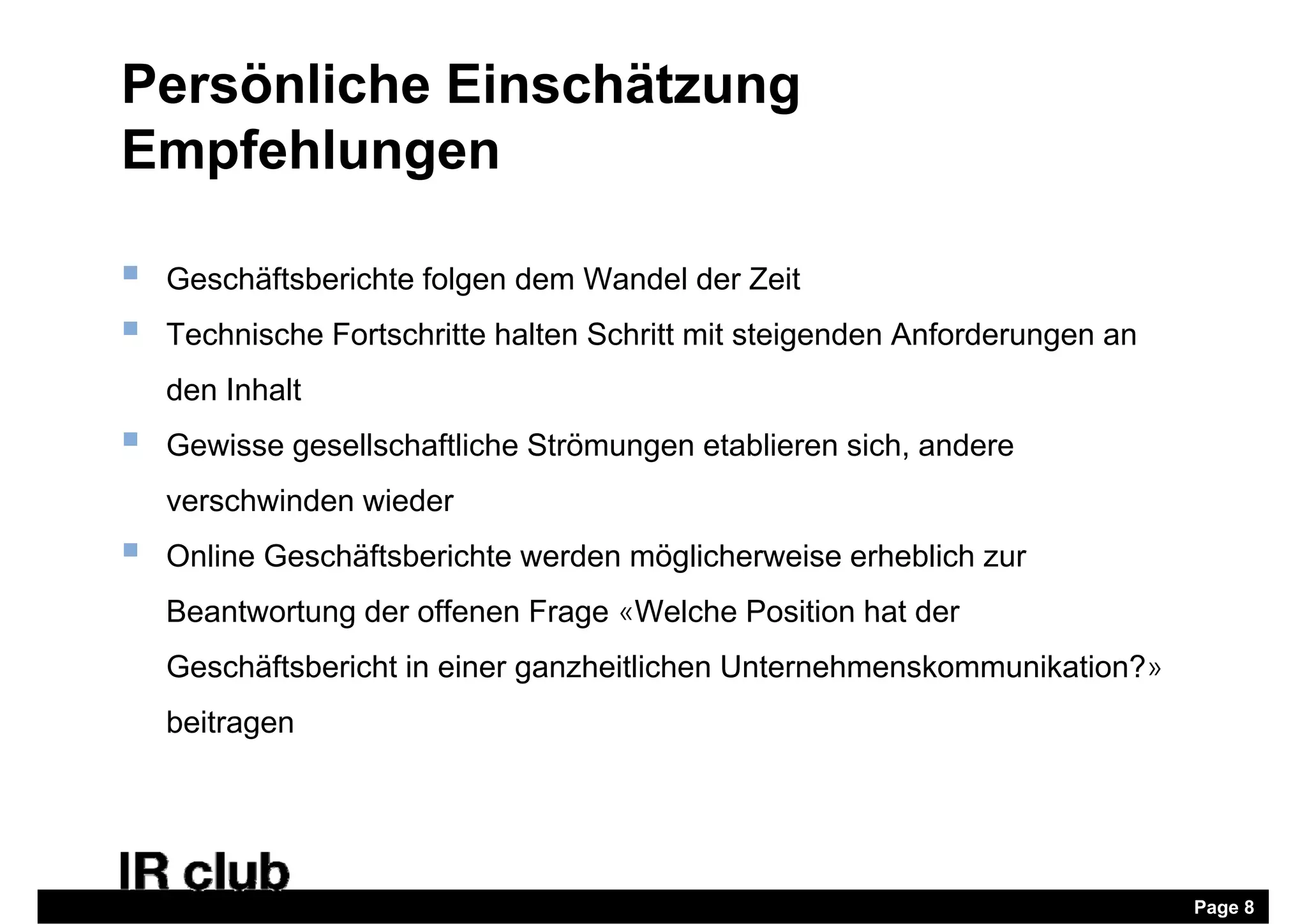 Persönliche Einschätzung
Empfehlungen

   Geschäftsberichte folgen dem Wandel der Zeit
   Technische Fortschritte halten Schritt mit steigenden Anforderungen an
    den Inhalt
   Gewisse gesellschaftliche Strömungen etablieren sich, andere
    verschwinden wieder
   Online Geschäftsberichte werden möglicherweise erheblich zur
    Beantwortung der offenen Frage «Welche Position hat der
    Geschäftsbericht in einer ganzheitlichen Unternehmenskommunikation?»
    beitragen




                                                                             Page 8
 