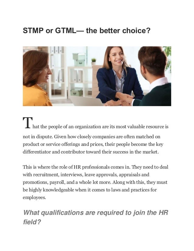 STMP or GTML— the better choice?
That the people of an organization are its most valuable resource is
not in dispute. Given how closely companies are often matched on
product or service offerings and prices, their people become the key
differentiator and contributor toward their success in the market.
This is where the role of HR professionals comes in. They need to deal
with recruitment, interviews, leave approvals, appraisals and
promotions, payroll, and a whole lot more. Along with this, they must
be highly knowledgeable when it comes to laws and practices for
employees.
What qualifications are required to join the HR
field?
 