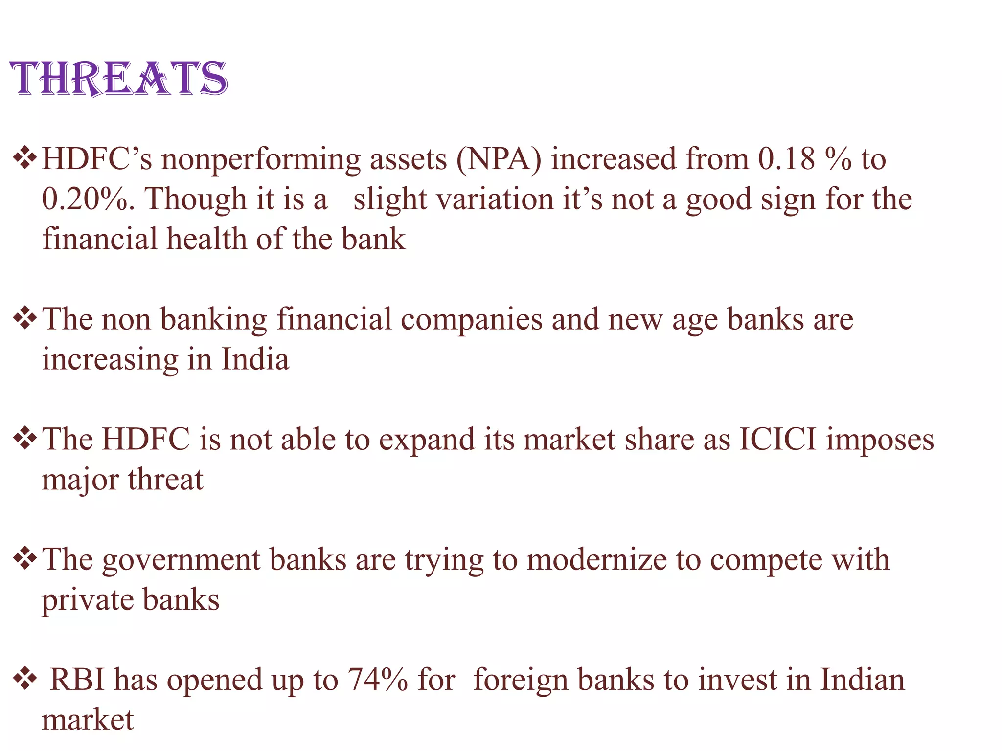 Threats
HDFC’s nonperforming assets (NPA) increased from 0.18 % to
 0.20%. Though it is a slight variation it’s not a good sign for the
 financial health of the bank

The non banking financial companies and new age banks are
 increasing in India

The HDFC is not able to expand its market share as ICICI imposes
 major threat

The government banks are trying to modernize to compete with
 private banks

 RBI has opened up to 74% for foreign banks to invest in Indian
 market
 