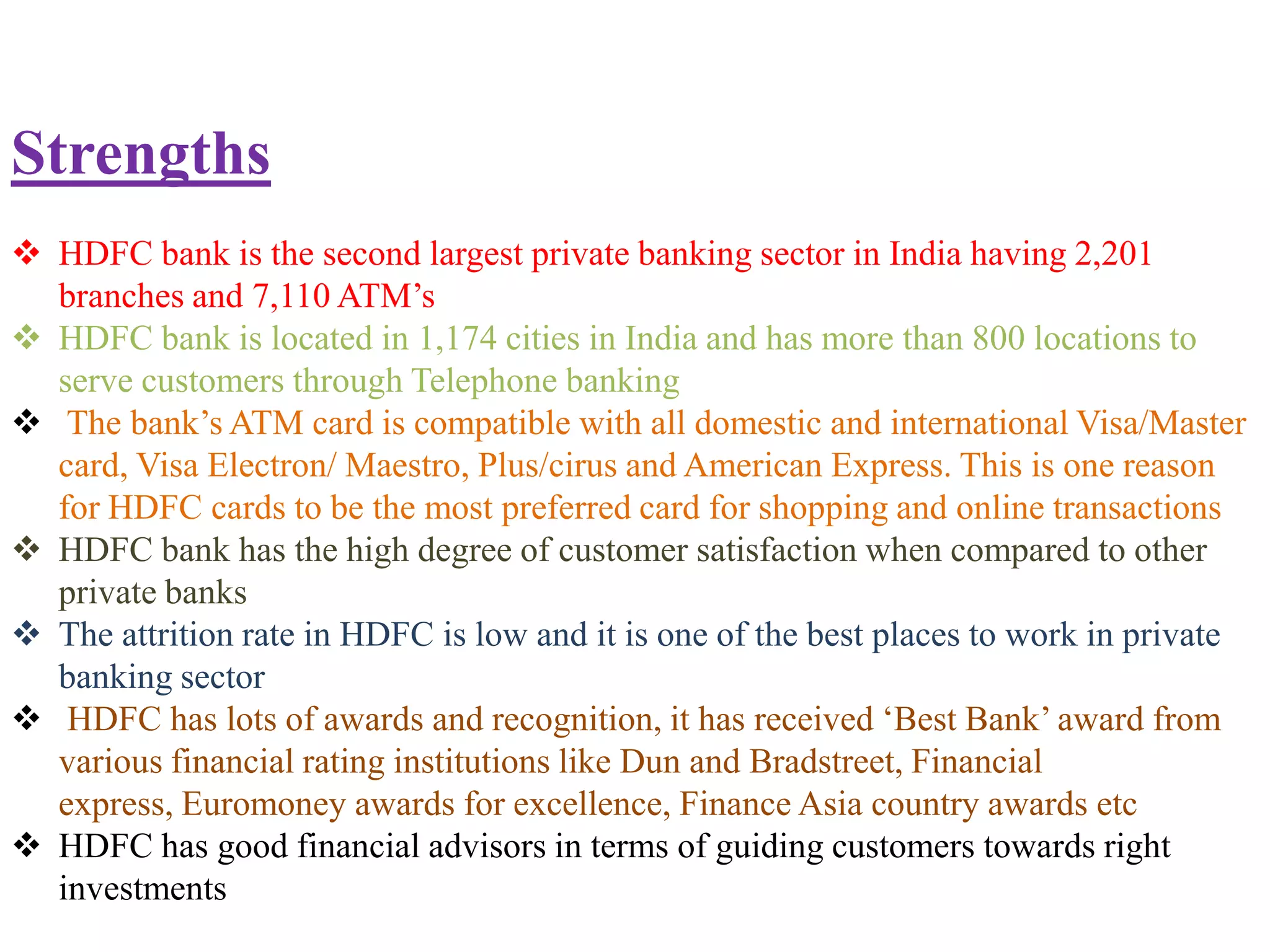Strengths
 HDFC bank is the second largest private banking sector in India having 2,201
  branches and 7,110 ATM’s
 HDFC bank is located in 1,174 cities in India and has more than 800 locations to
  serve customers through Telephone banking
 The bank’s ATM card is compatible with all domestic and international Visa/Master
  card, Visa Electron/ Maestro, Plus/cirus and American Express. This is one reason
  for HDFC cards to be the most preferred card for shopping and online transactions
 HDFC bank has the high degree of customer satisfaction when compared to other
  private banks
 The attrition rate in HDFC is low and it is one of the best places to work in private
  banking sector
 HDFC has lots of awards and recognition, it has received ‘Best Bank’ award from
  various financial rating institutions like Dun and Bradstreet, Financial
  express, Euromoney awards for excellence, Finance Asia country awards etc
 HDFC has good financial advisors in terms of guiding customers towards right
  investments
 