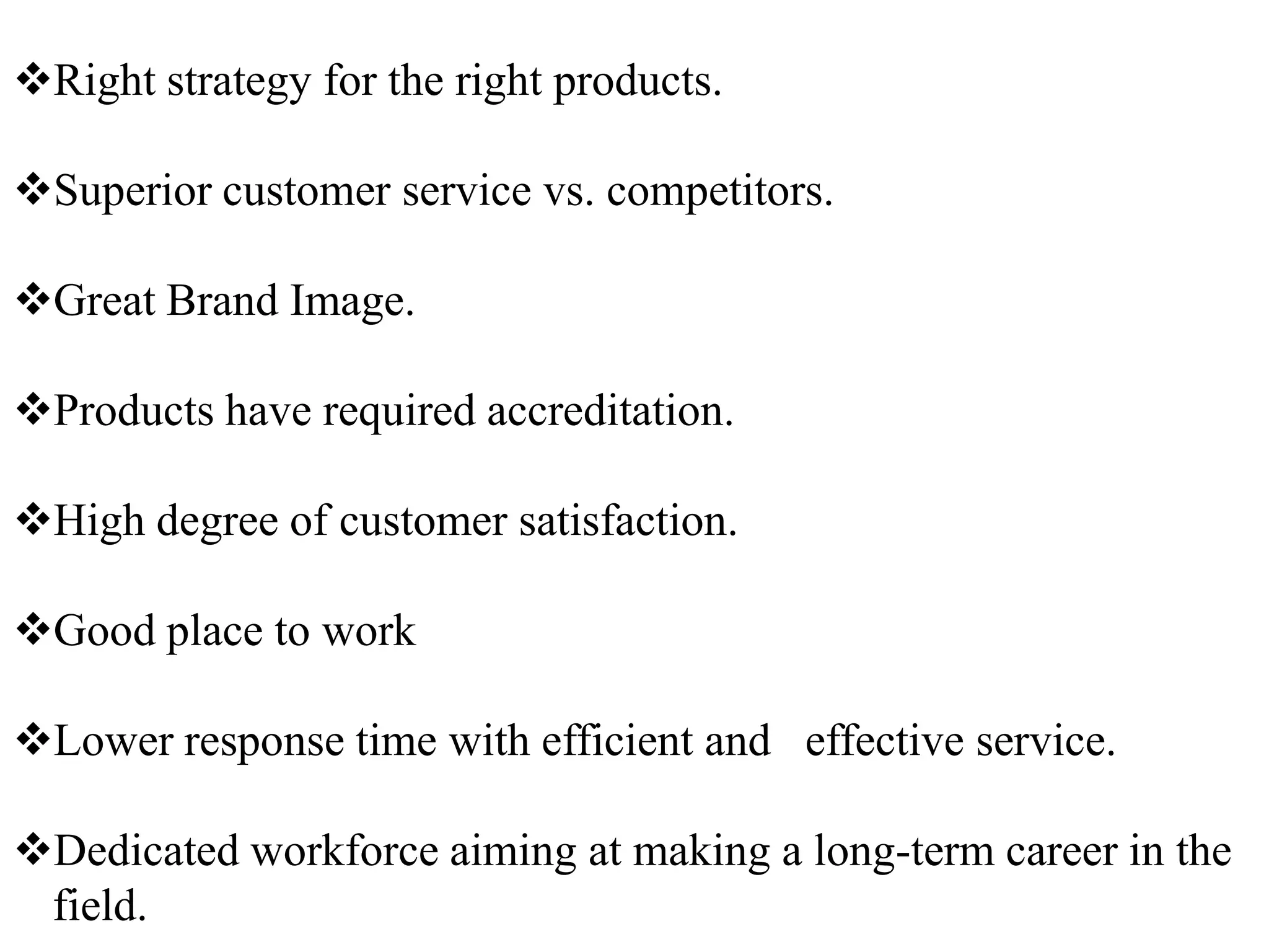 Right strategy for the right products.

Superior customer service vs. competitors.

Great Brand Image.

Products have required accreditation.

High degree of customer satisfaction.

Good place to work

Lower response time with efficient and effective service.

Dedicated workforce aiming at making a long-term career in the
 field.
 