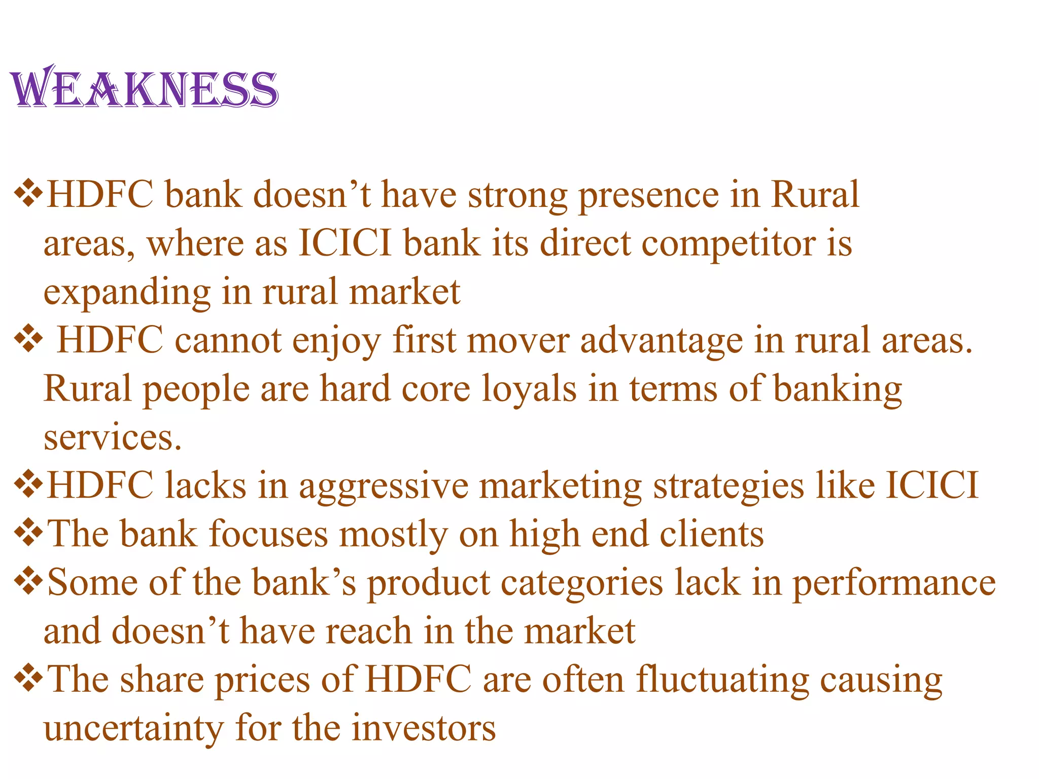 Weakness
HDFC bank doesn’t have strong presence in Rural
 areas, where as ICICI bank its direct competitor is
 expanding in rural market
 HDFC cannot enjoy first mover advantage in rural areas.
 Rural people are hard core loyals in terms of banking
 services.
HDFC lacks in aggressive marketing strategies like ICICI
The bank focuses mostly on high end clients
Some of the bank’s product categories lack in performance
 and doesn’t have reach in the market
The share prices of HDFC are often fluctuating causing
 uncertainty for the investors
 