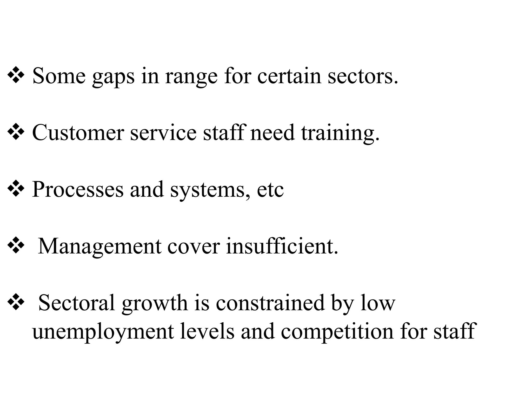  Some gaps in range for certain sectors.

 Customer service staff need training.

 Processes and systems, etc

 Management cover insufficient.

 Sectoral growth is constrained by low
 unemployment levels and competition for staff
 