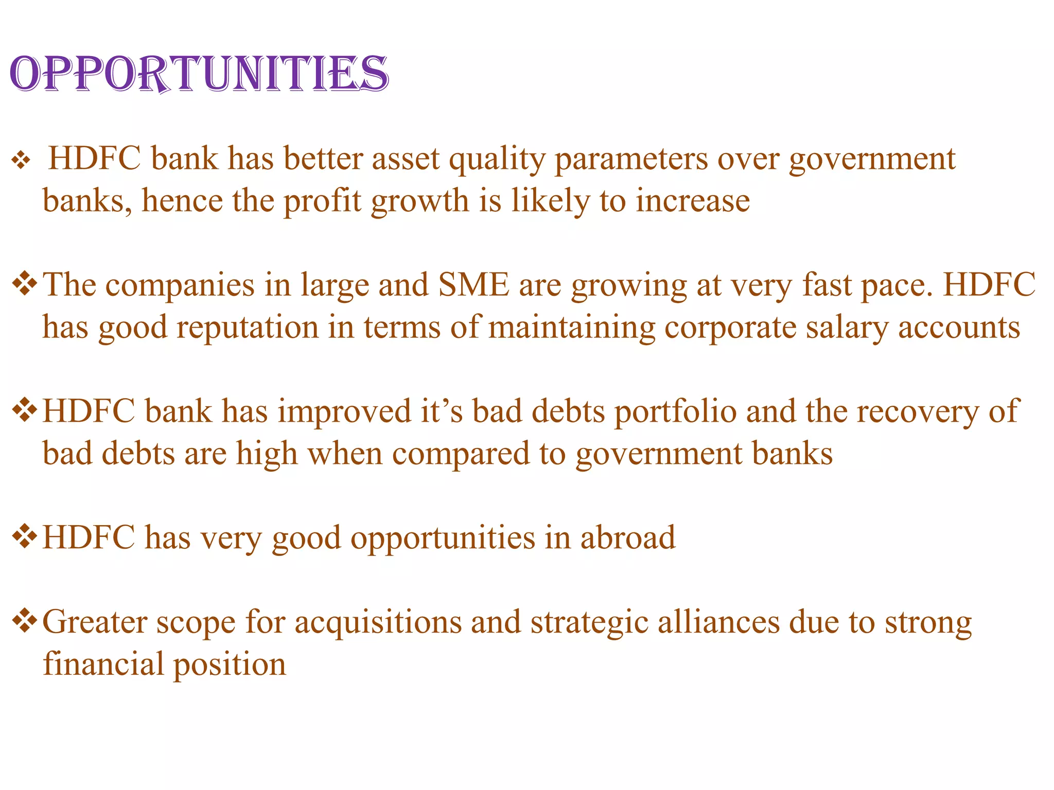 Opportunities
   HDFC bank has better asset quality parameters over government
    banks, hence the profit growth is likely to increase

The companies in large and SME are growing at very fast pace. HDFC
 has good reputation in terms of maintaining corporate salary accounts

HDFC bank has improved it’s bad debts portfolio and the recovery of
 bad debts are high when compared to government banks

HDFC has very good opportunities in abroad

Greater scope for acquisitions and strategic alliances due to strong
 financial position
 