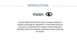 Vision
A vision statement describes what a company desires to
achieve in the long-run, generally in a time frame of five t...