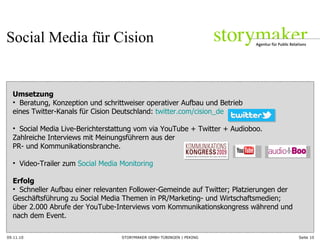 09.11.10 Seite  Umsetzung  Beratung, Konzeption und schrittweiser operativer Aufbau und Betrieb  eines Twitter-Kanals für Cision Deutschland:  twitter.com/cision_de   Social Media Live-Berichterstattung vom via YouTube + Twitter + Audioboo.  Zahlreiche Interviews mit Meinungsführern aus der  PR- und Kommunikationsbranche.  Video-Trailer zum  Social Media Monitoring   Erfolg Schneller Aufbau einer relevanten Follower-Gemeinde auf Twitter; Platzierungen der Geschäftsführung zu Social Media Themen in PR/Marketing- und Wirtschaftsmedien;  über 2.000 Abrufe der YouTube-Interviews vom Kommunikationskongress während und  nach dem Event. Social Media für Cision 