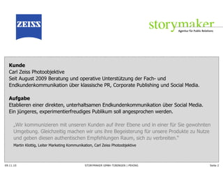 Kunde   Carl Zeiss Photoobjektive Seit August 2009 Beratung und operative Unterstützung der Fach- und Endkundenkommunikation über klassische PR, Corporate Publishing und Social Media. Aufgabe   Etablieren einer direkten, unterhaltsamen Endkundenkommunikation über Social Media.  Ein jüngeres, experimentierfreudiges Publikum soll angesprochen werden. „ Wir kommunizieren mit unseren Kunden auf ihrer Ebene und in einer für Sie gewohnten Umgebung. Gleichzeitig machen wir uns ihre Begeisterung für unsere Produkte zu Nutze und geben diesen authentischen Empfehlungen Raum, sich zu verbreiten. “ Martin Klottig, Leiter Marketing Kommunikation, Carl Zeiss Photoobjektive 09.11.10 Seite  
