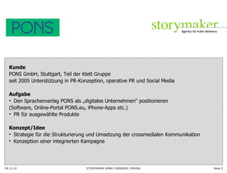 09.11.10 Seite  Kunde  PONS GmbH, Stuttgart, Teil der Klett Gruppe seit 2005 Unterstützung in PR-Konzeption, operative PR und Social Media Aufgabe Den Sprachenverlag PONS als „digitales Unternehmen “ positionieren  (Software, Online-Portal PONS.eu, iPhone-Apps etc.) PR für ausgewählte Produkte Konzept/Idee Strategie für die Strukturierung und Umsetzung der crossmedialen Kommunikation Konzeption einer integrierten Kampagne 