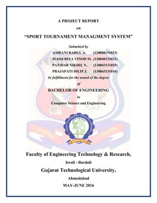 A PROJECT REPORT
on
“SPORT TOURNAMENT MANAGMENT SYSTEM”
Submitted by
AMRANI RAHUL A. (120840131023)
MAISURIYA VINOD M. (120840131032)
PATIDAR NIKHIL N. (130843131015)
PRAJAPATI DILIP J. (130843131016)
In fulfillment for the award of the degree
of
BACHELOR OF ENGINEERING
in
Computer Science and Engineering
Faculty of Engineering Technology & Research,
Isroli - Bardoli
Gujarat Technological University,
Ahmedabad
MAY-JUNE 2016
 