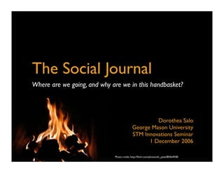 The Social Journal
Where are we going, and why are we in this handbasket?




                                                      Dorothea Salo
                                             George Mason University
                                             STM Innovations Seminar
                                                   1 December 2006

                             Photo credit: http://ﬂickr.com/photos/dr_pete/80464938/
                                                             Photo credit: http://ﬂickr.com/photos/dr_pete/80464938/
 