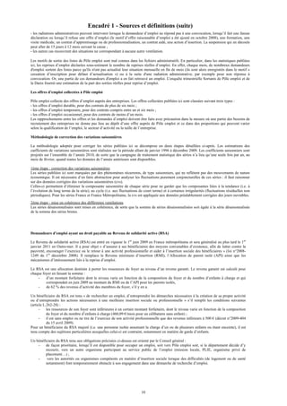 Encadré 1 - Sources et définitions (suite)
- les radiations administratives peuvent intervenir lorsque le demandeur d’emploi ne répond pas à une convocation, lorsqu’il fait une fausse
déclaration ou lorsqu’il refuse une offre d’emploi (le motif d’offre raisonnable d’emploi a été ajouté en octobre 2008), une formation, une
visite médicale, un contrat d’apprentissage ou de professionnalisation, un contrat aidé, une action d’insertion. La suspension qui en découle
peut aller de 15 jours à 12 mois suivant la cause ;
- les autres cas recouvrent des situations ne correspondant à aucune autre ventilation.

Les motifs de sortie des listes de Pôle emploi sont mal connus dans les fichiers administratifs. En particulier, dans les statistiques publiées
ici, les reprises d’emploi déclarées sous-estiment le nombre de reprises réelles d’emploi. En effet, chaque mois, de nombreux demandeurs
d'emploi sortent des listes parce qu'ils n'ont pas actualisé leur situation mensuelle en fin de mois (ils sont alors enregistrés dans le motif «
cessation d’inscription pour défaut d’actualisation ») ou à la suite d'une radiation administrative, par exemple pour non réponse à
convocation. Or, une partie de ces demandeurs d'emploi a en fait retrouvé un emploi. L'enquête trimestrielle Sortants de Pôle emploi et de
la Dares fournit une estimation de la part des sorties réelles pour reprise d’emploi.

Les offres d’emploi collectées à Pôle emploi

Pôle emploi collecte des offres d’emploi auprès des entreprises. Les offres collectées publiées ici sont classées suivant trois types :
- les offres d’emploi durable, pour des contrats de plus de six mois ;
- les offres d’emploi temporaire, pour des contrats compris entre un et six mois ;
- les offres d’emploi occasionnel, pour des contrats de moins d’un mois.
Les rapprochements entre les offres et les demandes d’emploi doivent être faits avec précaution dans la mesure où une partie des besoins de
recrutement des entreprises ne donne pas lieu au dépôt d’une offre auprès de Pôle emploi et ce dans des proportions qui peuvent varier
selon la qualification de l’emploi, le secteur d’activité ou la taille de l’entreprise.

Méthodologie de correction des variations saisonnières

La méthodologie adoptée pour corriger les séries publiées ici se décompose en deux étapes détaillées ci-après. Les estimations des
cœfficients de variations saisonnières sont réalisées sur la période allant de janvier 1996 à décembre 2009. Les coefficients saisonniers sont
projetés sur l’ensemble de l’année 2010, de sorte que la campagne de traitement statistique des séries n’a lieu qu’une seule fois par an, au
mois de février, quand toutes les données de l’année antérieure sont disponibles.

1ème étape : correction des variations saisonnières
Les séries publiées ici sont marquées par des phénomènes récurrents, de type saisonniers, qui ne reflètent pas des mouvements de nature
économique. Il est nécessaire d’en faire abstraction pour analyser les fluctuations purement conjoncturelles de ces séries : il faut raisonner
sur des données corrigées des variations saisonnières (cvs).
Celles-ci permettent d’éliminer la composante saisonnière de chaque série pour ne garder que les composantes liées à la tendance (i.e. à
l’évolution de long terme de la série), au cycle (i.e. aux fluctuations de court terme) et à certaines irrégularités (fluctuations résiduelles non
périodiques). Pour les séries France et France Métropolitaine, la cvs est appliquée aux données préalablement corrigées des jours ouvrables.
2ème étape : mise en cohérence des différentes ventilations
Les séries désaisonnalisées sont mises en cohérence, de sorte que la somme de séries désaisonnalisées soit égale à la série désaisonnalisée
de la somme des séries brutes.




Demandeurs d’emploi ayant un droit payable au Revenu de solidarité active (RSA)

Le Revenu de solidarité active (RSA) est entré en vigueur le 1er juin 2009 en France métropolitaine et sera généralisé au plus tard le 1er
janvier 2011 en Outre-mer. Il a pour objet « d’assurer à ses bénéficiaires des moyens convenables d’existence, afin de lutter contre la
pauvreté, encourager l’exercice ou le retour à une activité professionnelle et aider à l’insertion sociale des bénéficiaires » (loi n°2008-
1249 du 1er décembre 2008). Il remplace le Revenu minimum d’insertion (RMI), l’Allocation de parent isolé (API) ainsi que les
mécanismes d’intéressement liés à la reprise d’emploi.

Le RSA est une allocation destinée à porter les ressources du foyer au niveau d’un revenu garanti. Le revenu garanti est calculé pour
chaque foyer en faisant la somme :
    -    d’un montant forfaitaire dont le niveau varie en fonction de la composition du foyer et du nombre d’enfants à charge et qui
         correspondait en juin 2009 au montant du RMI ou de l’API pour les parents isolés,
    -    de 62 % des revenus d’activité des membres du foyer, s’il y en a.

Un bénéficiaire du RSA est tenu « de rechercher un emploi, d’entreprendre les démarches nécessaires à la création de sa propre activité
ou d’entreprendre les actions nécessaires à une meilleure insertion sociale ou professionnelle » s’il remplit les conditions suivantes
(article L.262-28) :
      -    les ressources de son foyer sont inférieures à un certain montant forfaitaire, dont le niveau varie en fonction de la composition
           du foyer et du nombre d’enfants à charge (460,09 €/mois pour un célibataire sans enfant) ;
      -    il est sans emploi ou ne tire de l’exercice de son activité professionnelle que des revenus inférieurs à 500 € (décret n°2009-404
           du 15 avril 2009).
Pour un bénéficiaire du RSA majoré (i.e. une personne isolée assumant la charge d’un ou de plusieurs enfants ou étant enceinte), il est
tenu compte des sujétions particulières auxquelles celui-ci est contraint, notamment en matière de garde d’enfants.

Un bénéficiaire du RSA tenu aux obligations précisées ci-dessus est orienté par le Conseil général :
    -    de façon prioritaire, lorsqu’il est disponible pour occuper un emploi, soit vers Pôle emploi soit, si le département décide d’y
         recourir, vers un autre organisme participant au service public de l’emploi (mission locale, PLIE, organisme privé de
         placement…) ;
    -     vers les autorités ou organismes compétents en matière d’insertion sociale lorsque des difficultés (de logement ou de santé
         notamment) font temporairement obstacle à son engagement dans une démarche de recherche d’emploi.




                                                                         10
 