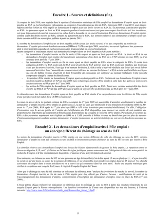 Encadré 1 - Sources et définitions (fin)
À compter de juin 2010, sont repérés dans le système d’information statistique de Pôle emploi les demandeurs d’emploi ayant un droit
payable au RSA i.e. les bénéficiaires (allocataires ou conjoints) d’une allocation au titre du RSA. Entre juin 2009 et mai 2010, seuls étaient
repérés dans les fichiers de Pôle emploi les demandeurs d’emploi ayant des droits ouverts au RSA i.e. les personnes ayant un droit payable
au RSA, les personnes ayant un droit au RSA suspendu pendant 4 mois maximum (soit pour non respect des devoirs qui leur incombent,
soit pour dépassement du seuil de ressources) ou celles dont la demande est en cours d’instruction. Parmi ces demandeurs d’emploi repérés
comme ayant des droits ouverts au RSA, certains ne percevront pas le RSA. Les données relatives aux demandeurs d’emploi ayant des
droits ouverts au RSA ne seront plus publiées à partir de janvier 2011.

Le nombre de demandeurs d’emploi ayant un droit payable au RSA (resp. des droits ouverts) n’est pas comparable au nombre de
demandeurs d’emploi qui avaient des droits ouverts au RMI ou à l’API avant juin 2009, car celui-ci recouvrait également des personnes
dont le droit avait été suspendu (et pas les personnes dont le dossier était en cours d’instruction).
Quatre catégories d’indicateurs relatifs aux demandeurs d’emploi ayant un droit payable au RSA sont publiées :
     -    les demandeurs d’emploi inscrits en fin de mois à Pôle emploi et ayant un droit payable au RSA. Le droit au RSA de ces
          demandeurs d’emploi peut résulter du basculement automatique d’un droit au RMI ou à l’API existant en mai 2009, ou d’un
          nouveau droit après le 1er juin 2009 ;
     -    les demandeurs d’emploi inscrits en fin de mois ayant un droit payable au RSA selon la catégorie de RSA. Il existe trois
          catégories de RSA : le RSA socle seul, le RSA socle et activité, le RSA activité seul. Le RSA socle seul bénéficie aux foyers qui
          n’ont pas de revenu d’activité, il est égal à un montant forfaitaire. Le RSA socle et activité bénéficie aux foyers qui ont de faibles
          revenus d’activité et dont l’ensemble des ressources est inférieur au montant forfaitaire. Le RSA activité seul bénéficie aux foyers
          qui ont de faibles revenus d’activité et dont l’ensemble des ressources est supérieur au montant forfaitaire. Cette nouvelle
          composante élargit le champ des bénéficiaires ;
     -     les entrées à Pôle emploi de demandeurs d’emploi ayant un droit payable au RSA. Certains de ces demandeurs d’emploi avaient
          un droit payable au RMI et à l’API en mai 2009 mais n’étaient pas inscrits à Pôle emploi à cette date. Les autres se sont ouverts
          un droit nouveau au RSA après le 1er juin 2009 ;
     -    les sorties de Pôle emploi de demandeurs d’emploi ayant un droit payable au RSA. Parmi eux, certains avaient déjà des droits
          ouverts au RMI et à l’API en mai 2009 alors que d’autres se sont ouverts un droit nouveau au RSA après le 1er juin 2009.

Le dénombrement des demandeurs d’emploi ayant un droit payable au RSA résulte d’un rapprochement entre les fichiers de Pôle emploi
d’une part et ceux de la Cnaf et de la CCMSA d’autre part.

La mise en œuvre de la loi portant création du RSA à compter du 1er juin 2009 est susceptible d’accroître sensiblement le nombre de
demandeurs d’emploi inscrits à Pôle emploi et, parmi ceux-ci, la part de ceux qui bénéficient d’une prestation de solidarité (RMI ou API
avant le 1er juin 2009 ; RSA après le 1er juin ainsi que RMI et API à titre transitoire pour certains bénéficiaires). En effet, l’obligation
d’orientation vers le service public de l’emploi des bénéficiaires du RSA disponibles pour occuper un emploi devrait conduire une
proportion plus importante qu’auparavant de bénéficiaires de prestations de solidarité à s’inscrire à Pôle emploi. Par ailleurs, l’ouverture du
RSA à des personnes auparavant non éligibles au RMI ou à l’API (salariés à faibles revenus ne bénéficiant pas ou plus de mesures
d’intéressement) pourrait conduire certains demandeurs d’emploi (notamment en activité réduite) à se voir ouvrir des droits nouveaux au
RSA.

                   Encadré 2 - Les demandeurs d’emploi inscrits à Pôle emploi :
                        un concept différent du chômage au sens du BIT
La notion de demandeurs d’emploi inscrits à Pôle emploi est une notion différente de celle du chômage au sens du BIT : certains
demandeurs d’emploi ne sont pas chômeurs au sens du BIT et inversement certains chômeurs au sens du BIT ne sont pas inscrits à Pôle
Emploi.

Les données relatives aux demandeurs d’emploi sont issues des fichiers administratifs de gestion de Pôle emploi. La répartition entre les
diverses catégories A, B, ou C s’effectue sur la base de règles juridiques portant notamment sur l’obligation de faire des actes positifs de
recherche d’emploi et d’être immédiatement disponible. L’exercice d’une activité réduite est autorisé.

Pour mémoire, un chômeur au sens du BIT est une personne en âge de travailler (c'est-à-dire ayant 15 ans ou plus) qui : 1) n’a pas travaillé,
ne serait-ce qu’une heure, au cours de la semaine de référence, 2) est disponible pour prendre un emploi dans les 15 jours et 3) a cherché
activement un emploi dans le mois précédent ou en a trouvé un qui commence dans les trois mois. Seule une enquête statistique peut
vérifier si ces critères sont remplis. En France, il s’agit de l’enquête Emploi de l’Insee.

Alors que le chômage au sens du BIT constitue un indicateur de référence pour l’analyse des évolutions du marché du travail, le nombre de
demandeurs d’emploi inscrits en fin de mois à Pôle emploi peut être affecté par d’autres facteurs : modifications du suivi et de
l’accompagnement des demandeurs d’emploi, comportements d’inscription des demandeurs d’emploi, mise en place du RSA (1er juin
2009)…

L’Insee publie chaque trimestre les indicateurs de référence pour le chômage au sens du BIT à partir des résultats trimestriels de son
enquête Emploi pour la France métropolitaine. Les dernières estimations de l’Insee sont disponibles sur son site Internet, à l’adresse
suivante : http://www.insee.fr/fr/indicateurs/indic_conj/donnees/doc_idconj_14.pdf.




                                                                 11
 