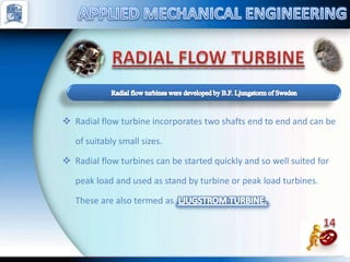  Radial flow turbine incorporates two shafts end to end and can be
of suitably small sizes.
 Radial flow turbines can be started quickly and so well suited for
peak load and used as stand by turbine or peak load turbines.
These are also termed as
 