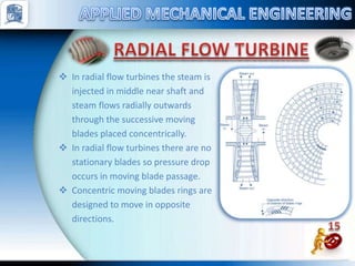  In radial flow turbines the steam is
injected in middle near shaft and
steam flows radially outwards
through the successive moving
blades placed concentrically.
 In radial flow turbines there are no
stationary blades so pressure drop
occurs in moving blade passage.
 Concentric moving blades rings are
designed to move in opposite
directions.
 