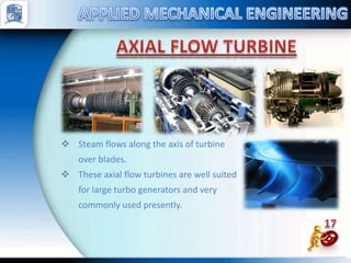  Steam flows along the axis of turbine
over blades.
 These axial flow turbines are well suited
for large turbo generators and very
commonly used presently.
 
