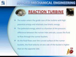  The water enters the guide case of the turbine with high
potential energy and relatively low kinetic energy.
 The potential energy, which is a function of the pressure
difference between the runner inlet and exit, causes the fluid
to flow through the runner buckets.
 As the fluid flows over the curved surface of the runner
buckets, the fluid velocity on one side of the bucket is higher
than on the opposite side.
 