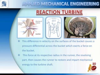 This difference in velocity on the surfaces of the bucket causes a
pressure differential across the bucket which exerts a force on
the bucket.
 This force at its respective radius in the runner, the revolving
part, then causes the runner to restore and impart mechanical
energy to the turbine shaft.
 